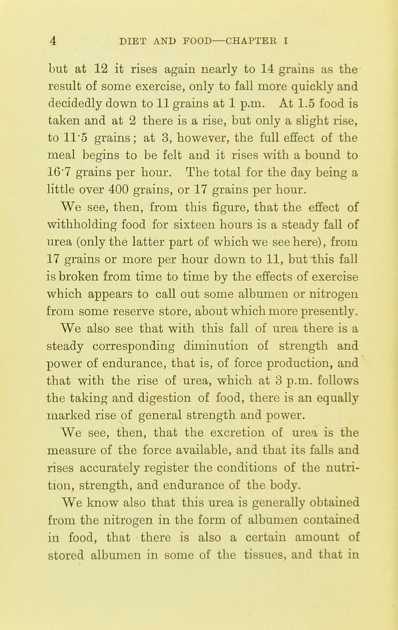 but at 12 it rises again nearly to 14 grains as the result of some exercise, only to fall more quickly and decidedly down to 11 grains at 1 p.m. At 1.5 food is taken and at 2 there is a rise, but only a slight rise, to 115 grains; at 3, however, the full effect of the meal begins to be felt and it rises with a bound to 16'7 grains per hour. The total for the day being a little over 400 grains, or 17 grains per hour. We see, then, from this figure, that the effect of withholding food for sixteen hours is a steady fall of urea (only the latter part of which we see here), from 17 grains or more per hour down to 11, but this fall is broken from time to time by the effects of exercise which appears to call out some albumen or nitrogen from some reserve store, about which more presentl5^ We also see that with this fall of m'ea there is a steady corresponding diminution of strength and power of endurance, that is, of force production, and that with the rise of urea, which at 3 p.m. follows the taking and digestion of food, there is an equally marked rise of general strength and power. We see, then, that the excretion of urea is the measure of the force available, and that its falls and rises accurately register the conditions of the nutri- tion, strength, and endurance of the body. We know also that this urea is generally obtained from the nitrogen in the form of albumen contained in food, that there is also a certain amount of stored albumen in some of the tissues, and that in
