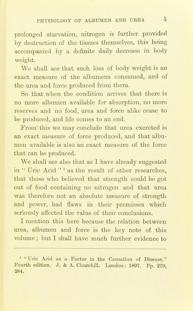 prolonged starvation, nitrogen is further provided by destruction of the tissues themselves, this being accompanied by a definite daily decrease in body weight. We shall see that such loss of body weight is an exact measure of the albumens consumed, and of the urea and force produced from them. So that when the condition arrives that there is no more albumen available for absorption, no more reserves and no food, urea and force alike cease to be produced, and life comes to an end. From this we may conclude that urea excreted is an exact measure of force produced, and that albu- men available is also an exact measure of the force that can be produced. We shall see also that as I have already suggested in Uric Acid ^ as the result of other researches, that those who believed that strength could be got out of food containing no nitrogen and that urea was therefore not an absolute measure of strength and power, had flaws in their premisses which seriously affected the value of their conclusions. I mention this here because the relation between urea, albumen and force is the key note of this volume; but I shall have much further evidence to ' Uric Acid as a Factor in the Causation of Disease. Fourth edition. J. & A. Churchill. London: 1897. Pp. 279, 284.