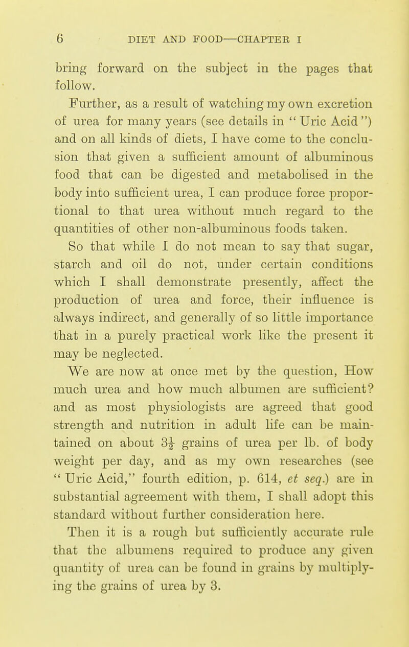bring forward on the subject in the pages that follow. Further, as a result of watching my own excretion of urea for many years (see details in Uric Acid ) and on all kinds of diets, I have come to the conclu- sion that given a sufficient amount of albuminous food that can be digested and metabolised in the body into sufficient urea, I can produce force propor- tional to that urea without much regard to the quantities of other non-albuminous foods taken. So that while I do not mean to say that sugar, starch and oil do not, under certain conditions which I shall demonstrate presentlj', affect the production of urea and force, their influence is always indirect, and generallj'^ of so little importance that in a purely practical work like the present it may be neglected. We are now at once met by the question, How^ much urea and how much albmiien are sufficient? and as most physiologists are agreed that good strength and nutrition in adult life can be main- tained on about 3j grains of urea per lb. of body weight per day, and as my own researches (see Uric Acid, fourth edition, p. 614, et seq.) are in substantial agreement with them, I shall adopt this standard without further consideration here. Then it is a rough but sufficiently accurate rule that the albumens required to produce any given quantity of urea can be found in grains by multiply- ing the grains of urea by 3.
