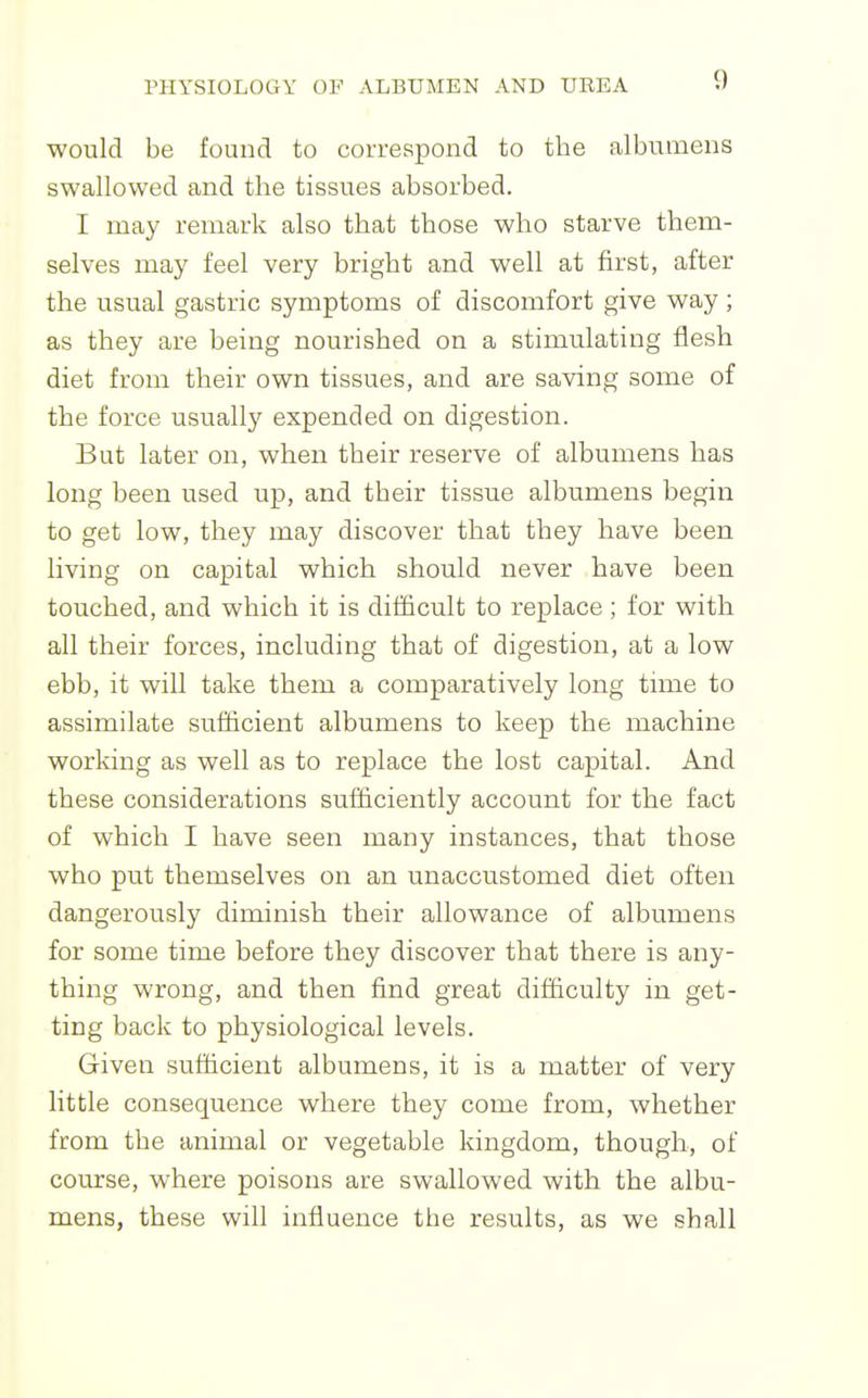 would be found to correspond to the albumens swallowed and the tissues absorbed. I may remark also that those who starve them- selves may feel very bright and well at first, after the usual gastric symptoms of discomfort give way; as they are being nourished on a stimulating flesh diet from their own tissues, and are saving some of the force usually expended on digestion. But later on, when their reserve of albumens has long been used up, and their tissue albumens begin to get low, they may discover that they have been living on capital which should never have been touched, and which it is difficult to replace ; for with all their forces, including that of digestion, at a low ebb, it will take them a comparatively long tmie to assimilate sufficient albumens to keep the machine working as well as to replace the lost capital. And these considerations sufficiently account for the fact of which I have seen many instances, that those who put themselves on an unaccustomed diet often dangerously diminish their allowance of albumens for some time before they discover that there is any- thing wrong, and then find great difficulty in get- ting back to physiological levels. Given sufficient albumens, it is a matter of very little consequence where they come from, whether from the animal or vegetable kingdom, though, of course, where poisons are swallowed with the albu- mens, these will influence the results, as we shall