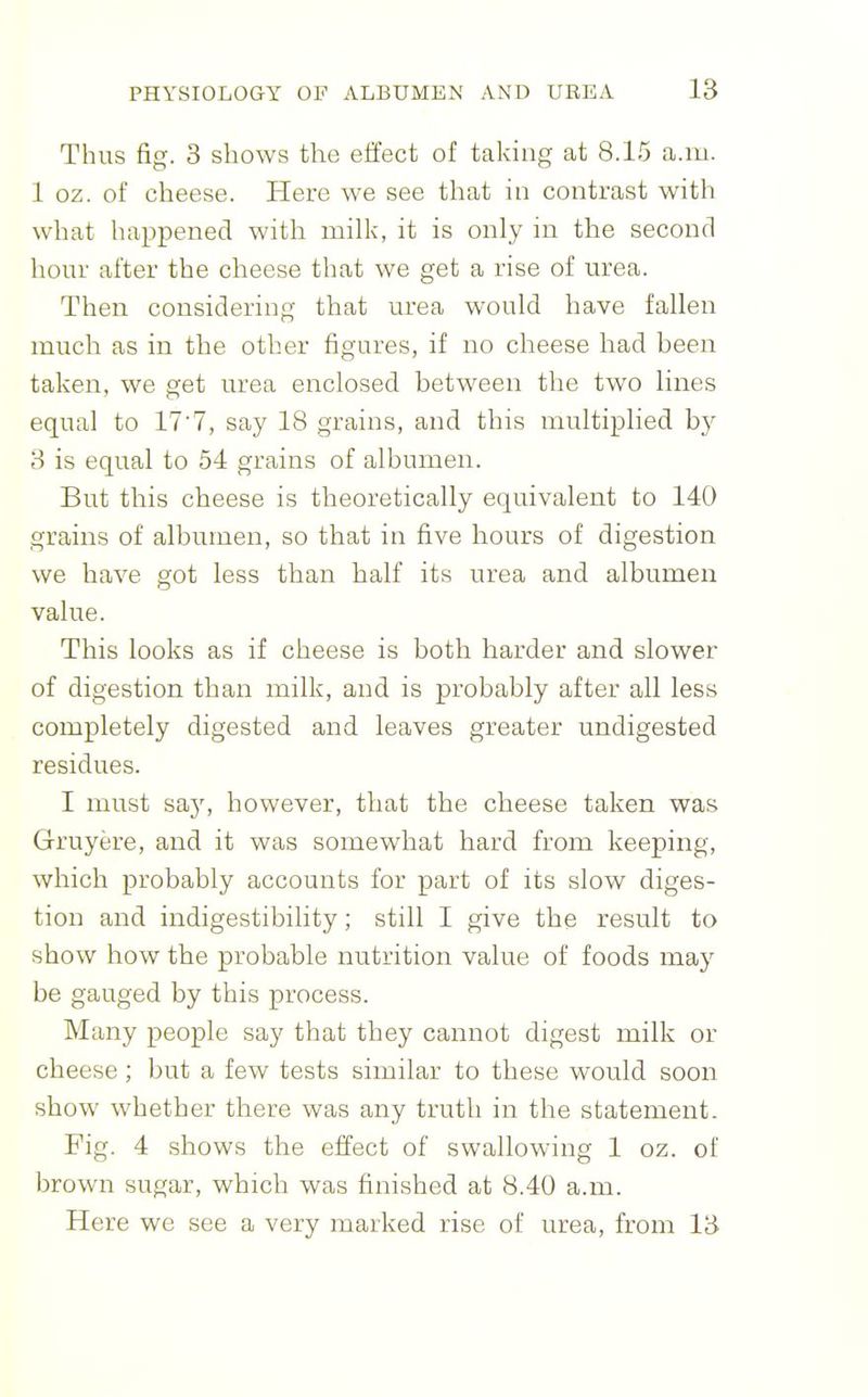 Thus fig. 3 shows the effect of taking at 8.15 a.m. 1 oz. of cheese. Here we see that in contrast with what happened with milk, it is only in the second horn- after the cheese that we get a rise of urea. Then considering that urea would have fallen much as in the other figures, if no cheese had been taken, we get urea enclosed between the two lines equal to 17'7, say 18 grains, and this multiplied b}^ 8 is equal to 54 grains of albumen. But this cheese is theoretically equivalent to 140 grains of albumen, so that in five hours of digestion we have got less than half its urea and albumen value. This looks as if cheese is both harder and slower of digestion than milk, and is probably after all less completely digested and leaves greater undigested residues. I must say, however, that the cheese taken was Grruyere, and it was somewhat hard from keeping, which probably accounts for part of its slow diges- tion and indigestibility; still I give the result to show how the probable nutrition value of foods may be gauged by this process. Many people say that they cannot digest milk or cheese; but a few tests similar to these would soon show whether there was any truth in the statement. Fig. 4 shows the effect of swallowing 1 oz. of brown sugar, which was finished at 8.40 a.m. Here we see a very marked rise of urea, from 13