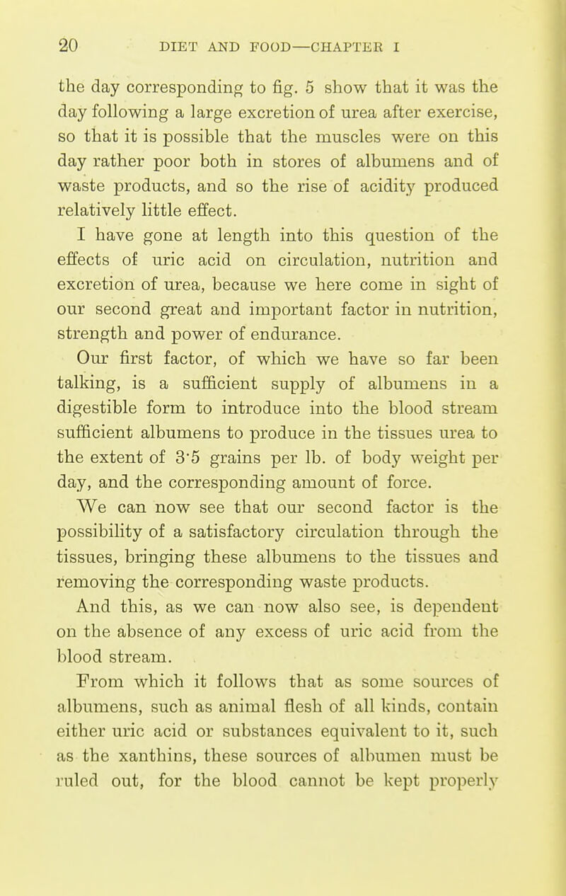the day corresponding to fig. 5 show that it was the day following a large excretion of urea after exercise, so that it is possible that the muscles were on this day rather poor both in stores of albumens and of waste products, and so the rise of acidity produced relatively little effect. I have gone at length into this question of the effects of uric acid on circulation, nutrition and excretion of urea, because we here come in sight of our second great and important factor in nutrition, strength and power of endurance. Our first factor, of which we have so far been talking, is a sufficient supply of albumens in a digestible form to introduce into the blood stream sufficient albumens to produce in the tissues urea to the extent of 3'5 grains per lb. of body weight per day, and the corresponding amount of force. We can now see that our second factor is the possibility of a satisfactory circulation through the tissues, bringing these albumens to the tissues and removing the corresponding waste products. And this, as we can now also see, is dependent on the absence of any excess of uric acid from the blood stream. From which it follows that as some sources of albumens, such as animal flesh of all kinds, contain either uric acid or substances equivalent to it, such as the xanthins, these sources of albumen must be ruled out, for the blood cannot be kept properly