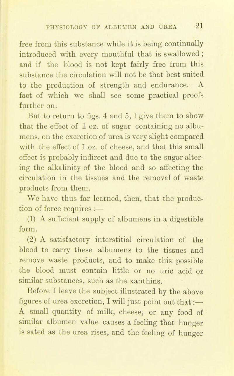 free from this substance while it is being continually introduced with every mouthful that is swallowed; and if the blood is not kept fairly free from this substance the circulation will not be that best suited to the production of strength and endurance. A fact of which we shall see some practical proofs further on. But to return to figs. 4 and 5,1 give them to show that the effect of 1 oz. of sugar containing no albu- mens, on the excretion of urea is very slight compared with the effect of 1 oz. of cheese, and that this small effect is probably indirect and due to the sugar alter- ing the alkalinity of the blood and so affecting the circulation in the tissues and the removal of waste products from them. We have thus far learned, then, that the produc- tion of force requires :— (1) A sufficient supply of albumens in a digestible form. (2) A satisfactory interstitial circulation of the blood to carry these albumens to the tissues and remove waste products, and to make this possible the blood must contain little or no uric acid or similar substances, such as the xanthins. Before I leave the subject illustrated by the above figures of urea excretion, I will just point out that:— A small quantity of milk, cheese, or any food of similar albumen value causes a feeling that hunger is sated as the urea rises, and the feeling of hunger