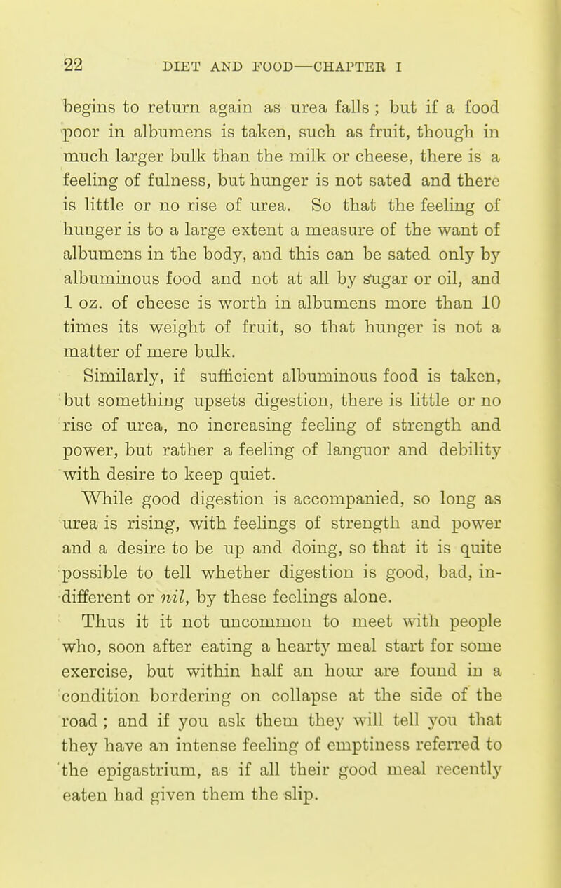 begins to return again as urea falls ; but if a food poor in albumens is taken, such as fruit, though in much larger bulk than the milk or cheese, there is a feeling of fulness, but hunger is not sated and there is little or no rise of urea. So that the feeling of hunger is to a large extent a measure of the want of albumens in the body, and this can be sated only bj'' albuminous food and not at all by sugar or oil, and 1 oz. of cheese is worth in albumens more than 10 times its weight of fruit, so that hunger is not a matter of mere bulk. Similarly, if sufficient albuminous food is taken, ■but something upsets digestion, there is little or no rise of urea, no increasing feeling of strength and power, but rather a feeling of languor and debilitj^ with desire to keep quiet. While good digestion is accompanied, so long as urea is rising, with feeHngs of strength and power and a desire to be up and doing, so that it is quite possible to tell whether digestion is good, bad, in- different or nil, by these feelings alone. Thus it it not uncommon to meet with people who, soon after eating a hearty meal start for some exercise, but within half an hour are found in a condition bordering on collapse at the side of the road ; and if you ask them they will tell you that they have an intense feeling of emptiness referred to 'the epigastrium, as if all their good meal recently eaten had given them the slip.