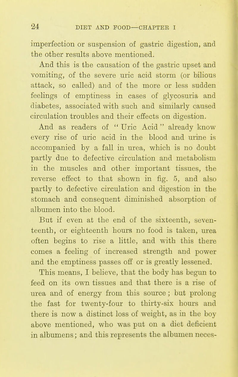 imperfection or suspension of gastric digestion, and the other results above mentioned. And this is the causation of the gastric upset and vomiting, of the severe uric acid storm (or biHous attack, so called) and of the more or less sudden feelings of emptiness in cases of glycosuria and diabetes, associated with such and similarly caused circulation troubles and their effects on digestion. And as readers of Uric Acid already know every rise of uric acid in the blood and urine is accompanied by a fall in urea, which is no doubt partly due to defective circulation and metabolism in the muscles and other important tissues, the reverse effect to that shown in fig. 5, and also partly to defective circulation and digestion in the stomach and consequent diminished absorption of albumen into the blood. But if even at the end of the sixteenth, seven- teenth, or eighteenth hours no food is taken, urea often begins to rise a little, and with this there comes a feeling of increased strength and power and the emptiness passes off or is greatly lessened. This means, I believe, that the body has begun to feed on its own tissues and that there is a rise of urea and of energy from this source ; but prolong the fast for twenty-four to thirty-six hours and there is now a distinct loss of weight, as in the boy above mentioned, who was put on a diet deficient in albumens; and this represents the albumen neces-