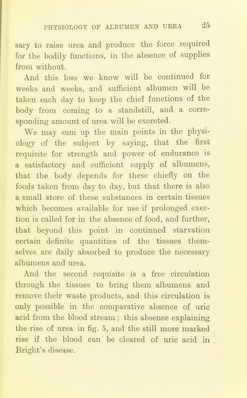 sary to raise urea and produce the force required for the bodily functions, in the absence of supplies from without. And this loss we know will be continued for weeks and weeks, and sufficient albumen will be taken each day to keep the chief functions of the body from coming to a standstill, and a corre- sponding amount of urea will be excreted. We may sum up the main points in the physi- ology of the subject by saying, that the first requisite for strength and power of endurance is a satisfactory and sufficient supply of albumens, that the body depends for these chiefly on the foods taken from day to day, but that there is also a small store of these substances in certain tissues which becomes available for use if prolonged exer- tion is called for in the absence of food, and further, that beyond this point in continued starvation certain definite quantities of the tissues them- selves are daily absorbed to produce the necessary albumens and urea. And the second requisite is a free circulation through the tissues to bring them albumens and remove their waste products, and this circulation is only possible in the comparative absence of uric acid from the blood stream; this absence explaining the rise of urea in fig. 5, and the still more marked rise if the blood can be cleared of uric acid in Bright's disease.
