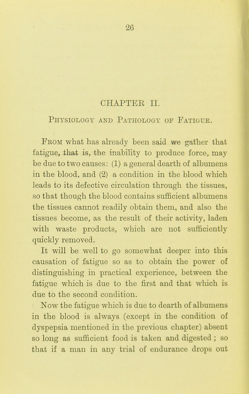 CHAPTEK II. Physiology and Pathology of Fatigue. Feom what has already been said we gather that fatigue, that is, the inabiHty to produce force, raay be due to two causes: (1) a general dearth of albumens in the blood, and (2) a condition in the blood which leads to its defective circulation through the tissues, so that though the blood contains sufficient albumens the tissues cannot readily obtain them, and also the tissues become, as the result of their activitj'^, laden with waste products, which are not sufficiently quickly removed. It will be well to go somewhat deeper into this causation of fatigue so as to obtain the power of distinguishing in practical experience, between the fatigue which is due to the first and that which is due to the second condition. Now the fatigue which is due to dearth of albumens in the blood is always (except in the condition of dyspepsia mentioned in the previous chapter) absent so long as sufficient food is taken and digested ; so that if a man in any trial of endurance drops out
