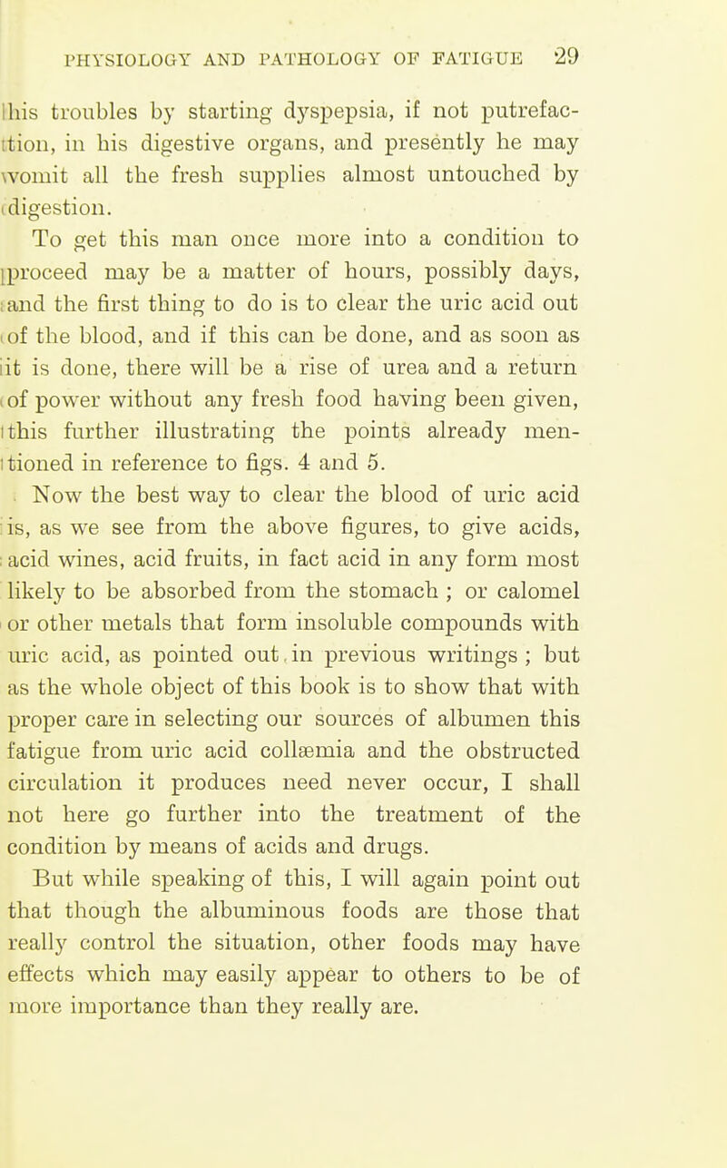 Ibis troubles by starting dj'spepsia, if not putrefac- ition, in bis digestive organs, and presently be may womit all tbe fresb supplies almost untouched by (digestion. To get tbis man ouce more into a condition to iproceed may be a matter of hours, possibly days, :and the first thing to do is to clear the uric acid out tof the blood, and if this can be done, and as soon as lit is done, there will be a rise of urea and a return (of power without any fresh food having been given, I this further illustrating the points already men- itioned in reference to figs. 4 and 5. . Now the best way to clear the blood of uric acid : is, as we see from the above figures, to give acids, ;acid wines, acid fruits, in fact acid in any form most likely to be absorbed from tbe stomach ; or calomel I or other metals that form insoluble compounds with WlIC acid, as pointed out, in previous writings ; but as the whole object of this book is to show that with proper care in selecting our sources of albumen this fatigue from uric acid collsemia and the obstructed circulation it produces need never occur, I shall not here go further into the treatment of the condition by means of acids and drugs. But while speaking of this, I will again point out that though the albuminous foods are those that really control the situation, other foods may have effects which may easily appear to others to be of more importance than they really are.
