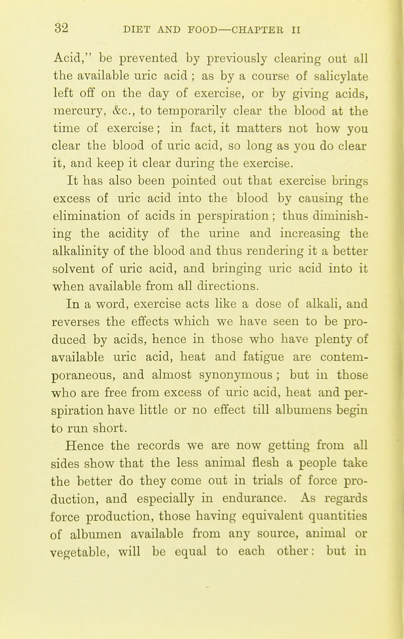 Acid, be prevented by previously clearing out all the available uric acid ; as by a course of salicylate left off on the day of exercise, or by giving acids, mercury, &c., to temporarily clear the blood at the time of exercise; in fact, it matters not how you clear the blood of uric acid, so long as you do clear it, and keep it clear during the exercise. It has also been pointed out that exercise brings excess of uric acid into the blood by causing the elimination of acids in perspiration; thus diminish- ing the acidity of the urine and increasing the alkalinity of the blood and thus rendering it a better solvent of uric acid, and bringing uric acid into it when available from all directions. In a word, exercise acts like a dose of alkali, and reverses the effects which we have seen to be pro- duced by acids, hence in those who have plenty of available uric acid, heat and fatigue are contem- poraneous, and almost synonymous ; but in those who are free from excess of uric acid, heat and per- spiration have little or no effect till albumens begin to run short. Hence the records we are now getting from all sides show that the less animal flesh a people take the better do they come out in trials of force pro- duction, and especially in endurance. As regards force production, those having equivalent quantities of albumen available from any source, animal or vegetable, will be equal to each other: but in