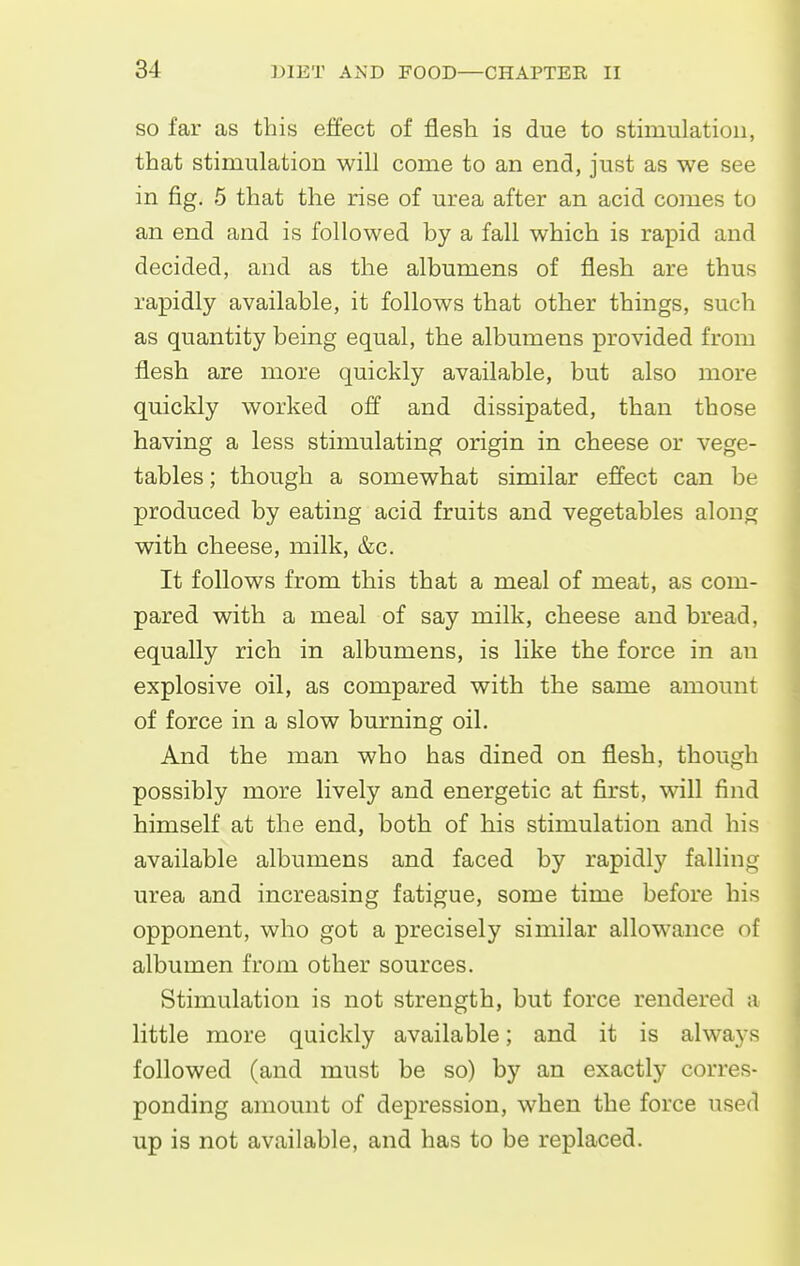 SO far as this effect of flesh is due to stimulation, that stimulation will come to an end, just as we see in fig, 5 that the rise of urea after an acid comes to an end and is followed by a fall which is rapid and decided, and as the albumens of flesh are thus rapidly available, it follows that other things, such as quantity being equal, the albumens provided from flesh are more quickly available, but also more quickly worked off and dissipated, than those having a less stimulating origin in cheese or vege- tables ; though a somewhat similar effect can be produced by eating acid fruits and vegetables along with cheese, milk, &c. It follows from this that a meal of meat, as com- pared with a meal of say milk, cheese and bread, equally rich in albumens, is like the force in an explosive oil, as compared with the same amount of force in a slow burning oil. And the man who has dined on flesh, though possibly more lively and energetic at first, will find himself at the end, both of his stimulation and his available albumens and faced by rapidly falling urea and increasing fatigue, some time before his opponent, who got a precisely similar allowance of albumen from other sources. Stimulation is not strength, but force rendered a little more quickly available; and it is always followed (and must be so) by an exactly corres- ponding amount of depression, when the force used up is not available, and has to be replaced.