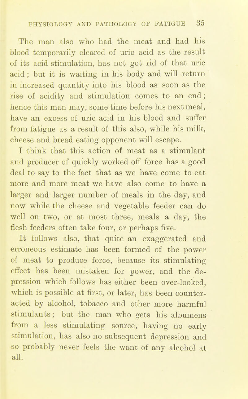 The man also who had the meat and had his blood temporarily cleared of uric acid as the result of its acid stimulation, has not got rid of that uric acid ; but it is waiting in his body and will return in increased quantity into his blood as soon as the rise of acidity and stimulation comes to an end; hence this man may, some time before his next meal, have an excess of uric acid in his blood and suffer from fatigue as a result of this also, while his milk, cheese and bread eating opponent will escape. I think that this action of meat as a stimulant and producer of quickly worked off force has a good deal to say to the fact that as we have come to eat more and more meat we have also come to have a larger and larger number of meals in the day, and now while the cheese and vegetable feeder can do well on two, or at most three, meals a day, the flesh feeders often take four, or perhaps five. It follows also, that quite an exaggerated and eiToneous estimate has been formed of the power of meat to produce force, because its stimulating effect has been mistaken for power, and the de- pression which follows has either been over-looked, which is possible at first, or later, has been counter- acted by alcohol, tobacco and other more harmful stimulants; but the man who gets his albumens from a less stimulating source, having no early stimulation, has also no subsequent depression and so probably never feels the want of any alcohol at all.