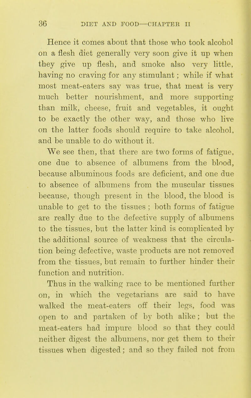Hence it comes about that those who took alcohol on a flesh diet generally veiy soon give it up when they give up flesh, and smoke also very little, having no craving for any stimulant; while if what most meat-eaters say was true, that meat is very much better nourishment, and more supporting than milk, cheese, fruit and vegetables, it ought to be exactly the other wEbj, and those who live on the latter foods should require to take alcohol, and be unable to do without it. We see then, that there are two forms of fatigue, one due to absence of albumens from the blood, because albuminous foods are deficient, and one due to absence of albumens from the muscular tissues because, though present in the blood, the blood is unable to get to the tissues ; both forms of fatigue are really due to the defective supply of albumens to the tissues, but the latter kind is complicated by the additional source of weakness that the circula- tion being defective, waste products are not removed from the tissues, but remain to further hinder their function and nutrition. Thus in the walking race to be mentioned further on, in which the vegetarians are said to have walked the meat-eaters off their legs, food was open to and partaken of by both alike; but the meat-eaters had impure blood so that they could neither digest the albumens, nor get them to their tissues when digested; and so they failed not from