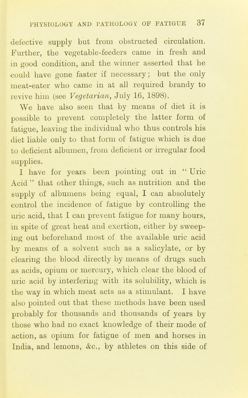 defective supply but from obstructed circulation. Further, the vegetable-feeders came in fresh and in good condition, and the winner asserted that he could have gone faster if necessary; but the only meat-eater who came in at all required brandy to revive him (see Vegetarian, July 16, 1898). We have also seen that by means of diet it is possible to prevent completely the latter form of fatigue, leaving the individual who thus controls his diet liable only to that form of fatigue which is due to deficient albmnen, from deficient or irregular food supplies. I have for years been pointing out in Uric Acid that other things, such as nutrition and the supply of albumens being equal, I can absolutely control the incidence of fatigue by controlling the uric acid, that I can prevent fatigue for many hours, in spite of great heat and exertion, either by sweep- ing out beforehand most of the available uric acid by means of a solvent such as a salicylate, or by clearing the blood directly by means of drugs such as acids, opium or mercury, which clear the blood of uric acid by interfering with its solubility, which is the way in which meat acts as a stimulant. I have also pointed out that these methods have been used probably for thousands and thousands of years by those who had no exact knowledge of their mode of action, as opium for fatigue of men and horses in India, and lemons, &c., by athletes on this side of