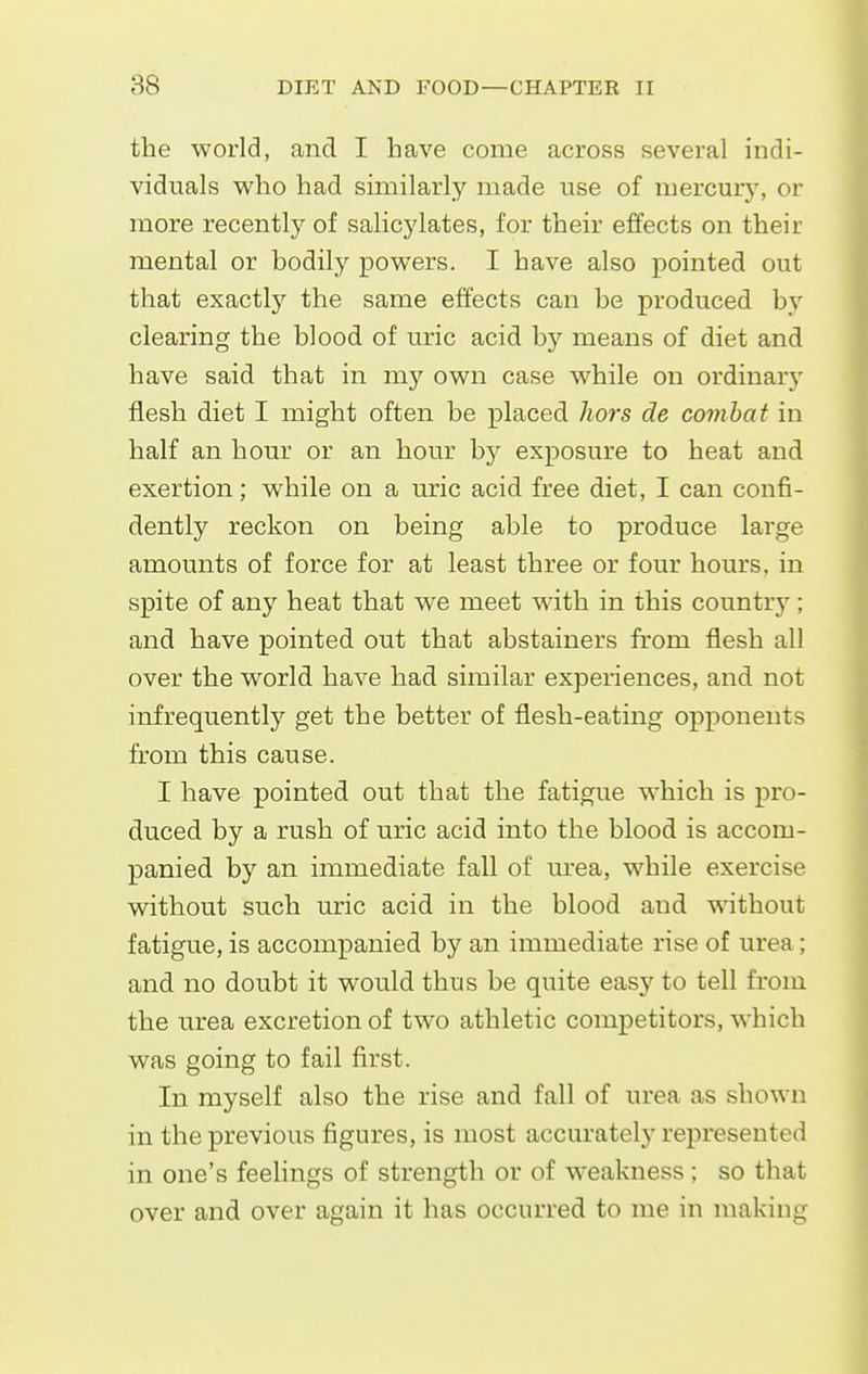 the world, and I have come across several indi- viduals who had similarly made use of mercurj', or more recently of salicylates, for their effects on their mental or bodily powers. I have also pointed out that exactly the same effects can be produced by clearing the blood of uric acid by means of diet and have said that in my own case while on ordinary flesh diet I might often be placed hoi's de combat in half an hour or an hour hy exposure to heat and exertion; while on a uric acid free diet, I can confi- dently reckon on being able to produce large amounts of force for at least three or four hours, in spite of any heat that we meet wdth in this country; and have pointed out that abstainers from flesh all over the world have had similar experiences, and not infrequently get the better of flesh-eating opponents from this cause. I have pointed out that the fatigue which is pro- duced by a rush of uric acid into the blood is accom- panied by an immediate fall of urea, while exercise without such uric acid in the blood and without fatigue, is accompanied by an immediate rise of urea; and no doubt it would thus be quite easy to tell from the urea excretion of two athletic competitors, which was going to fail first. In myself also the rise and fall of urea as shown in the previous figures, is most accurately represented in one's feelings of strength or of weakness ; so that over and over again it has occurred to me in making