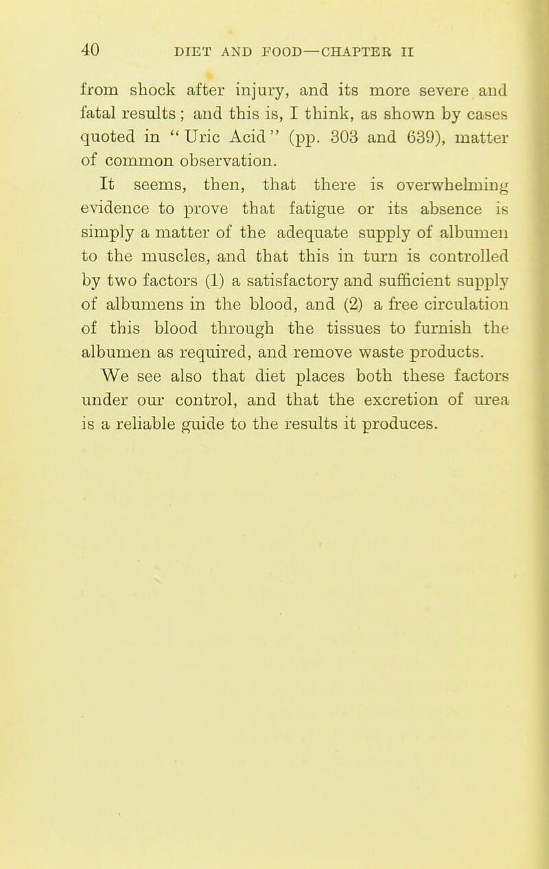 from shock after injury, and its more severe and fatal results; and this is, I think, as shown by cases quoted in Uric Acid (pp. 303 and 639), matter of common observation. It seems, then, that there is overvrhelming evidence to prove that fatigue or its absence is simply a matter of the adequate supply of albumen to the muscles, and that this in turn is controlled by two factors (1) a satisfactory and sufficient supply of albumens in the blood, and (2) a free circulation of this blood through the tissues to furnish the albumen as required, and remove waste products. We see also that diet places both these factors under our control, and that the excretion of urea is a reliable guide to the results it produces.