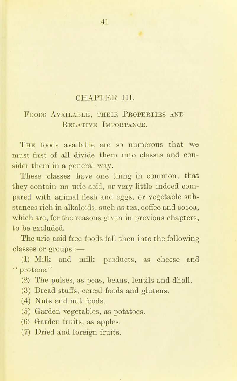 CHAPTEE III. Foods Available, theie Peoperties and Kelative Importance. The foods available are so numerous that we must first of all divide them into classes and con- sider them in a general way. These classes have one thing in common, that they contain no m-ic acid, or very little indeed com- pared with animal flesh and eggs, or vegetable sub- stances rich in alkaloids, such as tea, coffee and cocoa, which are, for the reasons given in previous chapters, to be excluded. The uric acid free foods fall then into the following classes or groups :— (1) Milk and milk products, as cheese and protene. (2) The pulses, as peas, beans, lentils and dholl. (3) Bread stuffs, cereal foods and glutens. (4) Nuts and nut foods. (5) Garden vegetables, as potatoes. (6) Garden fruits, as apples. (7) Dried and foreign fruits.
