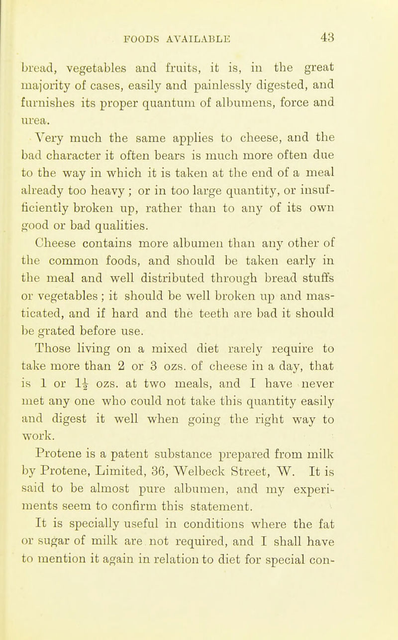 bread, vegetables and fruits, it is, in the great majority of cases, easily and painlessly digested, and furnishes its proper quantum of albumens, force and urea. Very much the same applies to cheese, and the bad character it often bears is much more often due to the way in which it is taken at the end of a meal already too heavy ; or in too large quantity, or insuf- ficiently broken up, rather than to any of its own good or bad qualities. Cheese contains more albumen than any other of the common foods, and should be taken early in the meal and well distributed through bread stuffs or vegetables ; it should be well broken up and mas- ticated, and if hard and the teeth are bad it should be grated before use. Those living on a mixed diet rarely require to take more than 2 or 3 ozs. of cheese in a day, that is 1 or 1^ ozs. at two meals, and I have never met any one who could not take this quantity easily and digest it well when going the right way to work. Protene is a patent substance prepared from milk by Protene, Limited, 36, Welbeck Street, W. It is said to be almost pure albumen, and my experi^ raents seem to confirm this statement. It is specially useful in conditions where the fat or sugar of milk are not required, and I shall have to mention it again in relation to diet for special con-