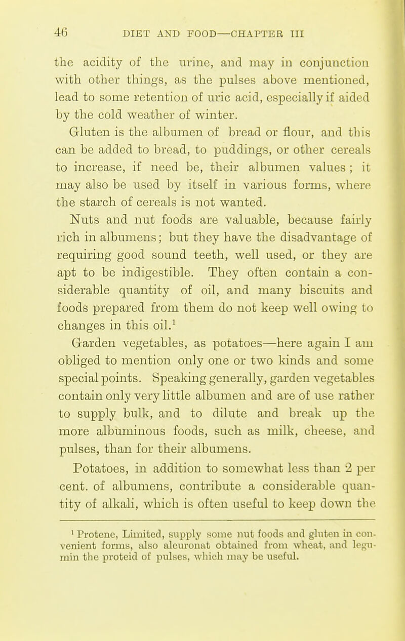 the acidity of the urine, and may in conjunction with other things, as the pulses above mentioned, lead to some retention of uric acid, especially if aided by the cold weather of winter. Gluten is the albumen of bread or flour, and this can be added to bread, to puddings, or other cereals to increase, if need be, their albumen values ; it may also be used by itself in various forms, where the starch of cereals is not wanted. Nuts and nut foods are valuable, because fairly rich in albumens; but they have the disadvantage of requiring good sound teeth, well used, or they are apt to be indigestible. They often contain a con- siderable quantity of oil, and many biscuits and foods prepared from them do not keep well owing to changes in this oil.^ Garden vegetables, as potatoes—here again I am obliged to mention only one or two kinds and some special points. Speaking generally, garden vegetables contain only very little albumen and are of use rather to supply bulk, and to dilute and break up the more albuminous foods, such as milk, cheese, and pulses, than for their albumens. Potatoes, in addition to somewhat less than 2 per cent, of albumens, contribute a considerable quan- tity of alkali, which is often useful to keep down the ' Protene, Limited, supply some nut foods and gluten in con- venient forms, also aleuronat obtained from wheat, and legu- min the proteid of pulses, which may be useful.
