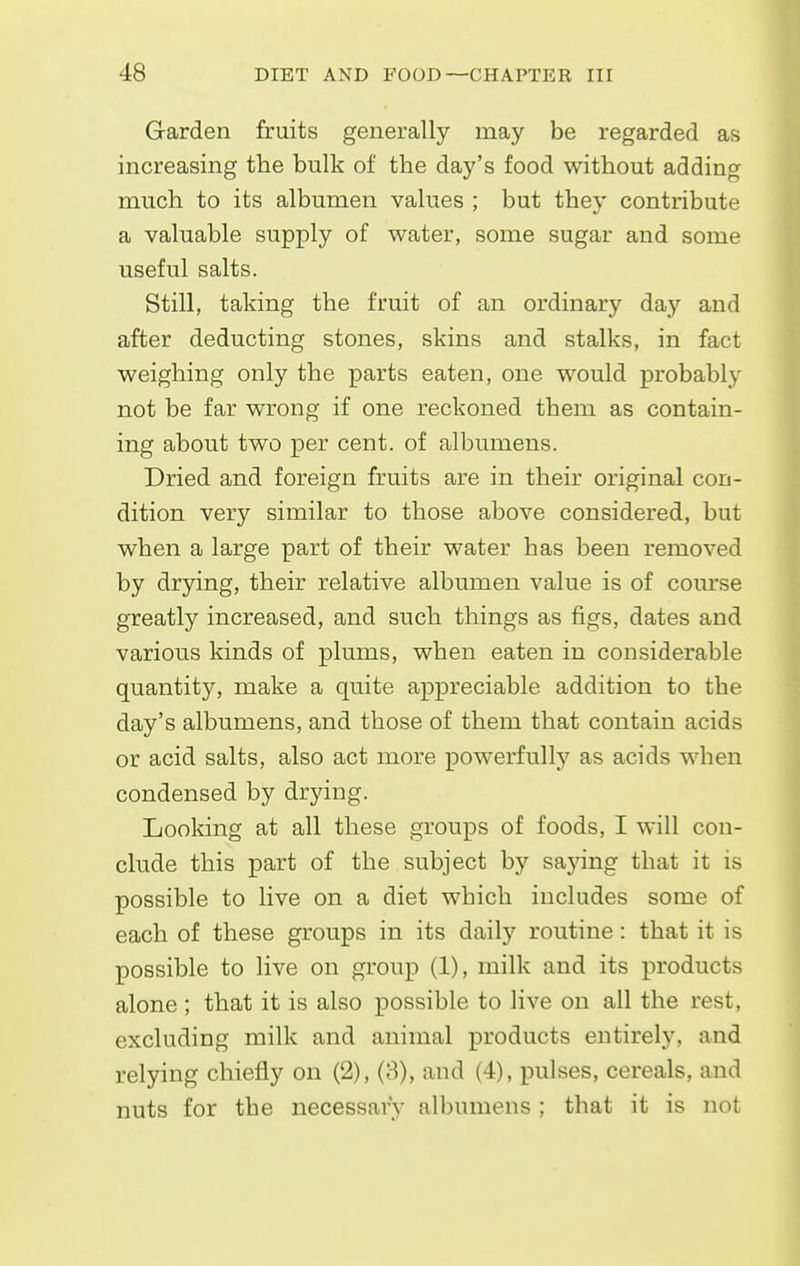 Garden fruits generally may be regarded as increasing the bulk of the day's food without adding much to its albumen values ; but they contribute a valuable supply of water, some sugar and some useful salts. Still, taking the fruit of an ordinary day and after deducting stones, skins and stalks, in fact weighing only the parts eaten, one would probably not be far wrong if one reckoned them as contain- ing about two per cent, of albumens. Dried and foreign fruits are in their original con- dition very similar to those above considered, but when a large part of their water has been removed by drying, their relative albumen value is of course greatly increased, and such things as figs, dates and various kinds of plums, when eaten in considerable quantity, make a quite appreciable addition to the day's albumens, and those of them that contain acids or acid salts, also act more powerfully as acids when condensed by drying. Looking at all these groups of foods, I will con- clude this part of the subject by saying that it is possible to live on a diet which includes some of each of these groups in its daily routine: that it is possible to live on group (1), milk and its products alone; that it is also possible to live on all the rest, excluding milk and animal products entirely, and relying chiefly on (2), (3), and (4), pulses, cereals, and nuts for the necessary albumens ; that it is not
