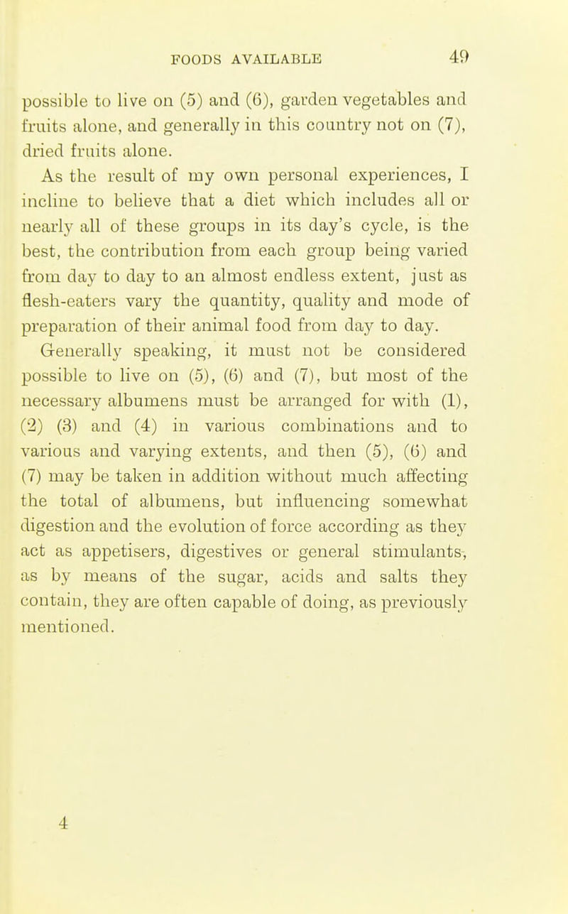 possible to live on (5) and (6), garden vegetables and fruits alone, and generally in this country not on (7), dried fruits alone. As the result of my own personal experiences, I incline to believe that a diet which includes all or nearly all of these groups in its day's cycle, is the best, the contribution from each group being varied from day to day to an almost endless extent, just as flesh-eaters vary the quantity, quality and mode of preparation of their animal food from day to day. Generally speaking, it must not be considered possible to live on (5), (6) and (7), but most of the necessary albumens must be arranged for with (1), (2) (3) and (4) in various combinations and to various and varying extents, and then (5), (6) and (7) may be taken in addition without much affecting the total of albumens, but influencing somewhat digestion and the evolution of force according as they act as appetisers, digestives or general stimulants-, as by means of the sugar, acids and salts they contain, they are often capable of doing, as previously mentioned. 4
