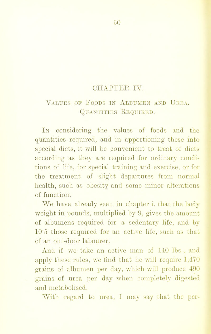 CHAPTEK IV. Values of Foods in Albumen and Urea. Q u an t it IE s Ee qu I e e d . In considering the values of foods and the quantities required, and in apportioning these into special diets, it will be convenient to treat of diets according as they are required for ordinary condi- tions of life, for special training and exercise, or for the treatment of slight departures from normal health, such as obesity and some minor alterations of function. We have already seen in chapter i. that the body weight in pounds, multiplied by 9, gives the amount of albumens required for a sedentary life, and by 10'5 those required for an active life, such as that of an out-door labourer. And if we take an active man of 140 lbs., and ajDply these rules, we find that he will require 1,470 grains of albumen per day, which will produce 490 grains of urea per day when comph^tely digested and metabolised. With regard to urea, I may say that the per-