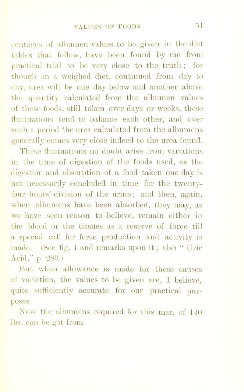 t'eiit;ii;cvs o( all)uiuon values to bo given in the diet tables that follow, have been found by me from practical trial to be very close to the truth ; for though on a weighed diet, continued from day to day, urea will be one day below and another above, the quantity calculated from the albumen values of those foods, still taken over days or weeks, these fluctuations tend to balance each other, and over such a period the urea calculated from the albumens generally comes very close indeed to the urea found. These fluctuations no doubt arise from variations in the time of digestion of the foods used, as the digestion and absorption of a food taken one day is not necessarily concluded in time for the twenty- four hours' division of the urine; and then, again, when albumens have been absorbed, they may, as we have seen reason to believe, remain either in the blood or the tissues as a reserve of force till a special call for force production and activity is made. (See tig. 1 and remarks upon it; also  Uric Acid,' p. -iSO.) But when allowance is made for these causes of variation, the values to be given are, I believe, quite sufficiently accurate for our practical pur- poses. Now the albumens required for this man of 140 lbs. can be got from