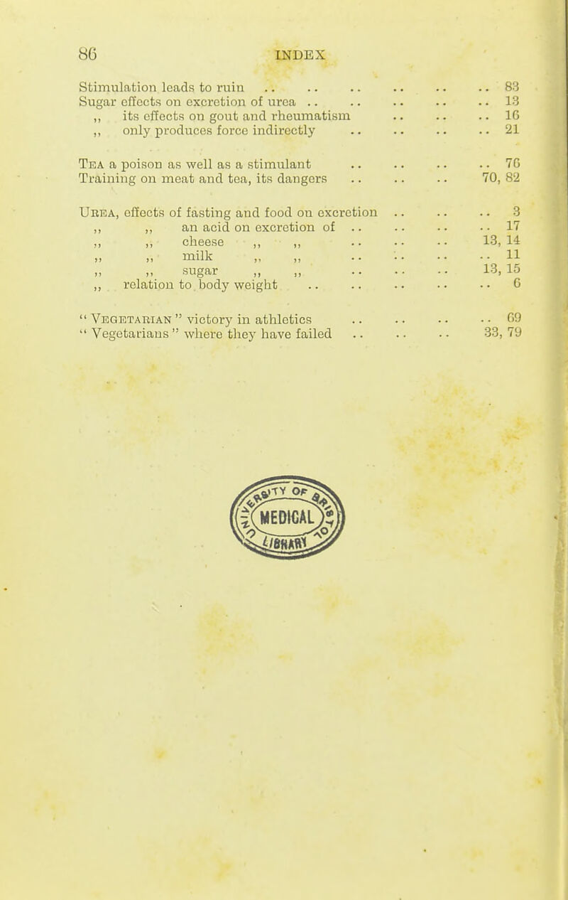 Stimulation leads to ruin Sugar effects on excretion of urea .. ,, its effects on gout and rheumatism ,, only produces force indirectly Tea a poison as well as a stimulant Training on meat and tea, its dangers Urea, effects of fasting and food on excretion ,, an acid on excretion of .. ,, cheese ,, milk sugar relation to body weight Vegetarian victory in athletics Vegetarians where they have failed