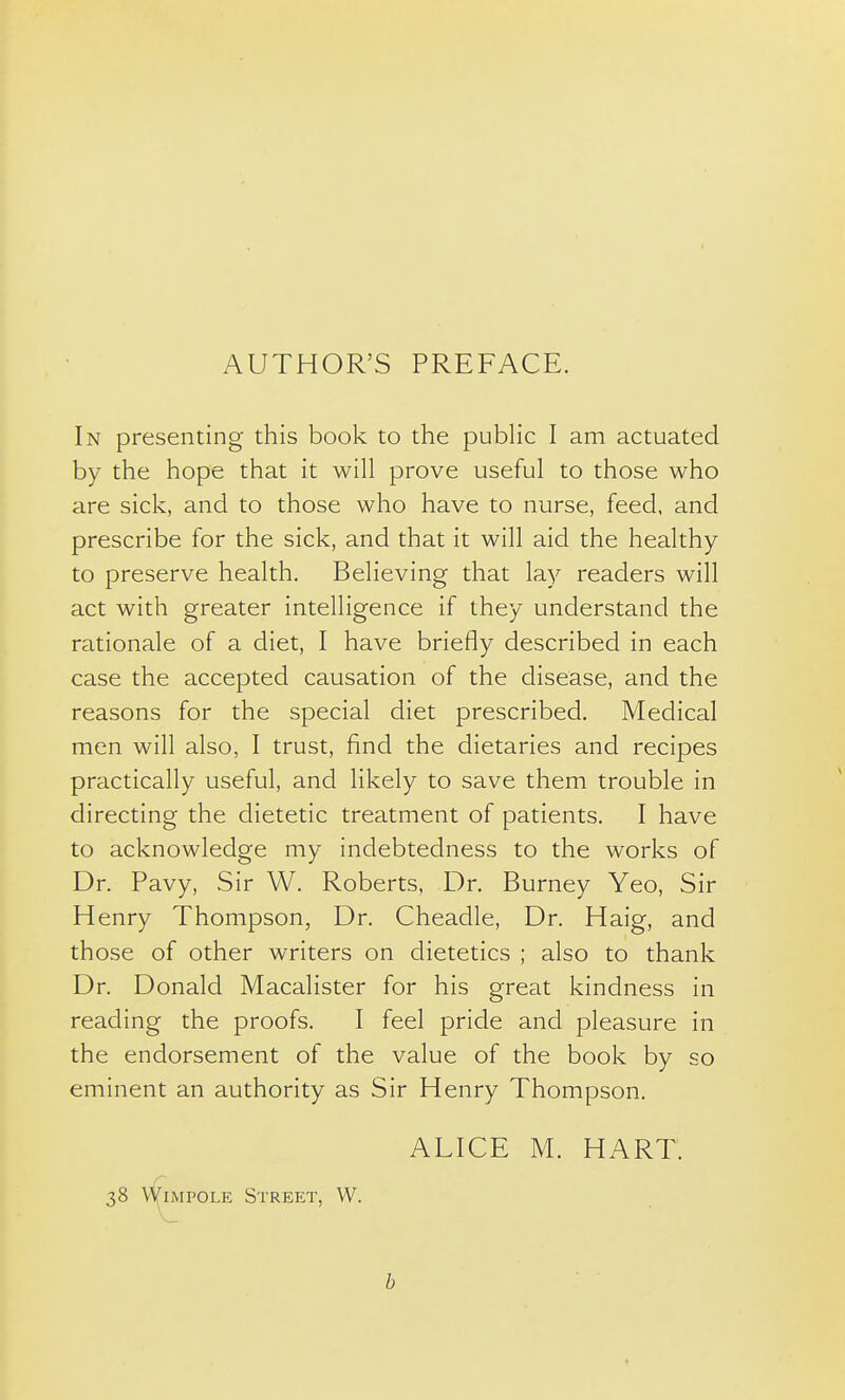 AUTHOR'S PREFACE. In presenting this book to the public I am actuated by the hope that it will prove useful to those who are sick, and to those who have to nurse, feed, and prescribe for the sick, and that it will aid the healthy to preserve health. Believing that lay readers will act with greater intelligence if they understand the rationale of a diet, I have briefly described in each case the accepted causation of the disease, and the reasons for the special diet prescribed. Medical men will also, I trust, find the dietaries and recipes practically useful, and likely to save them trouble in directing the dietetic treatment of patients, I have to acknowledge my indebtedness to the works of Dr. Pavy, Sir W. Roberts, Dr. Burney Yeo, Sir Henry Thompson, Dr. Cheadle, Dr. Haig, and those of other writers on dietetics ; also to thank Dr. Donald Macalister for his great kindness in reading the proofs. I feel pride and pleasure in the endorsement of the value of the book by so eminent an authority as Sir Henry Thompson. ALICE M. HART. 38 \^iMPOLE Street, W. b