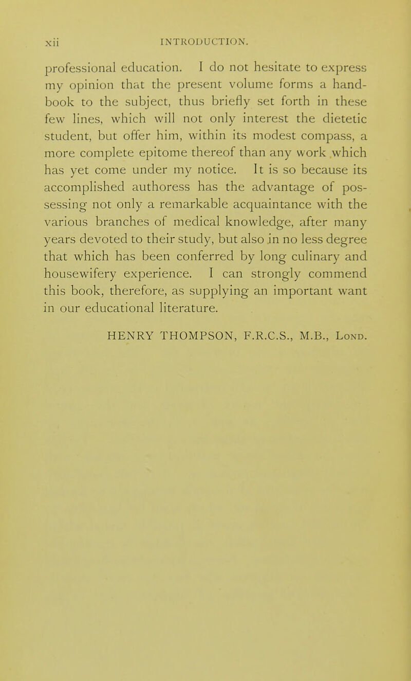 professional education. I do not hesitate to express my opinion that the present volume forms a hand- book to the subject, thus briefly set forth in these few lines, which will not only interest the dietetic student, but offer him, within its modest compass, a more complete epitome thereof than any work which has yet come under my notice. It is so because its accomplished authoress has the advantage of pos- sessing not only a remarkable acquaintance with the various branches of medical knowledge, after many years devoted to their study, but also in no less degree that which has been conferred by long culinary and housewifery experience. I can strongly commend this book, therefore, as supplying an important want in our educational literature. HENRY THOMPSON, F.R.C.S., M.B., Lond.