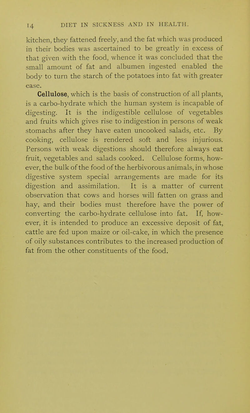 kitchen, they fattened freely, and the fat which was produced in their bodies was ascertained to be greatly in excess of that given with the food, whence it was concluded that the small amount of fat and albumen ingested enabled the body to turn the starch of the potatoes into fat with greater ease. Cellulose, which is the basis of construction of all plants, is a carbo-hydrate which the human system is incapable of digesting. It is the indigestible cellulose of vegetables and fruits which gives rise to indigestion in persons of weak stomachs after they have eaten uncooked salads, etc. By cooking, cellulose is rendered soft and less injurious. Persons with weak digestions should therefore always eat fruit, vegetables and salads cooked. Cellulose forms, how- ever, the bulk of the food of the herbivorous animals, in whose digestive system special arrangements are made for its digestion and assimilation. It is a matter of current observation that cows and horses will fatten on grass and hay, and their bodies must therefore have the power of converting the carbo-hydrate cellulose into fat. If, how- ever, it is intended to produce an excessive deposit of fat, cattle are fed upon maize or oil-cake, in which the presence of oily substances contributes to the increased production of fat from the other constituents of the food.