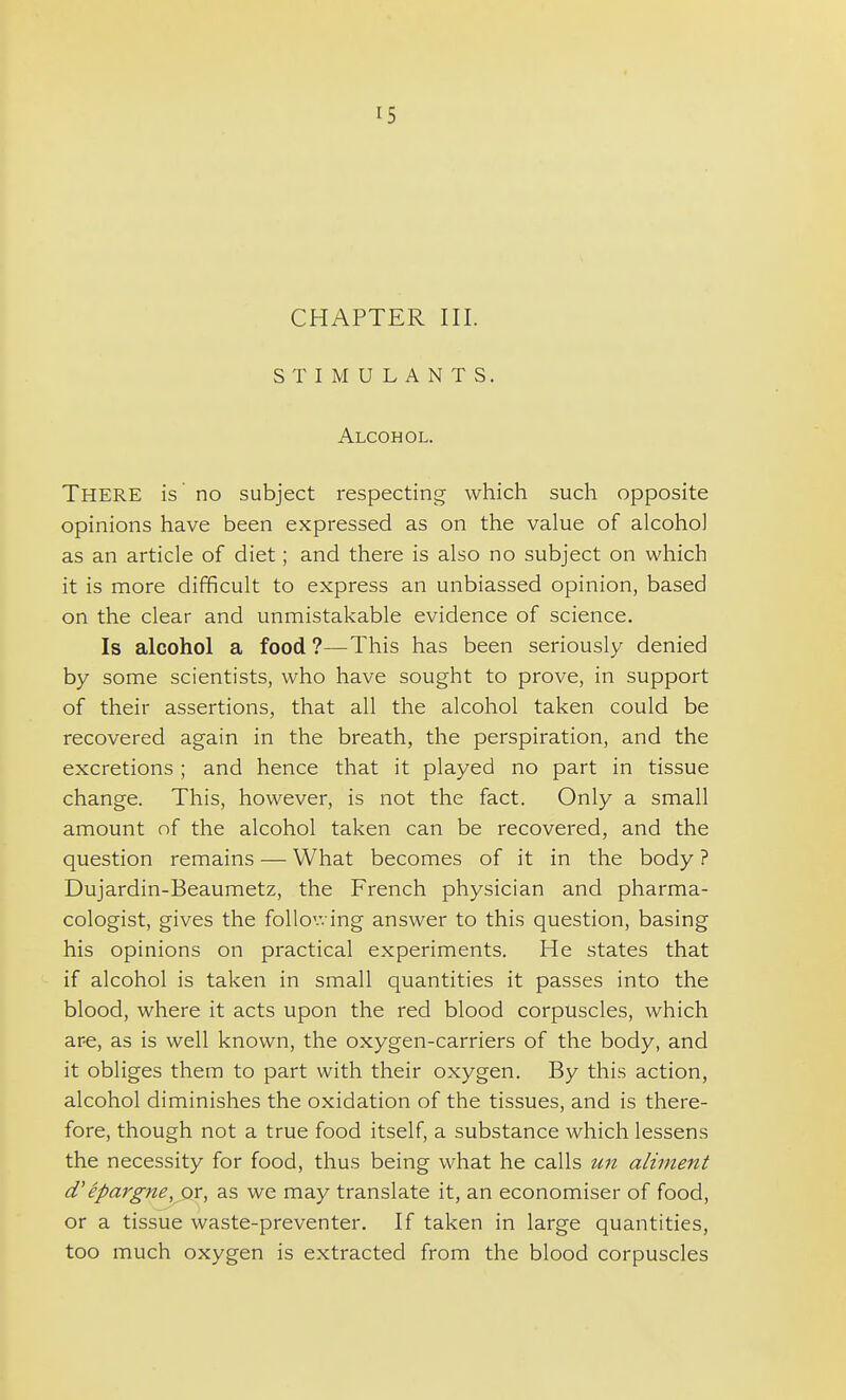 CHAPTER III. STIMULANTS. Alcohol. There is no subject respecting which such opposite opinions have been expressed as on the value of alcohol as an article of diet; and there is also no subject on which it is more difficult to express an unbiassed opinion, based on the clear and unmistakable evidence of science. Is alcohol a food?—This has been seriously denied by some scientists, who have sought to prove, in support of their assertions, that all the alcohol taken could be recovered again in the breath, the perspiration, and the excretions ; and hence that it played no part in tissue change. This, however, is not the fact. Only a small amount of the alcohol taken can be recovered, and the question remains — What becomes of it in the body ? Dujardin-Beaumetz, the French physician and pharma- cologist, gives the following answer to this question, basing his opinions on practical experiments. He states that if alcohol is taken in small quantities it passes into the blood, where it acts upon the red blood corpuscles, which are, as is well known, the oxygen-carriers of the body, and it obliges them to part with their oxygen. By this action, alcohol diminishes the oxidation of the tissues, and is there- fore, though not a true food itself, a substance Avhich lessens the necessity for food, thus being what he calls un aliment d'epargne, or, as we may translate it, an economiser of food, or a tissue waste-preventer. If taken in large quantities, too much oxygen is extracted from the blood corpuscles