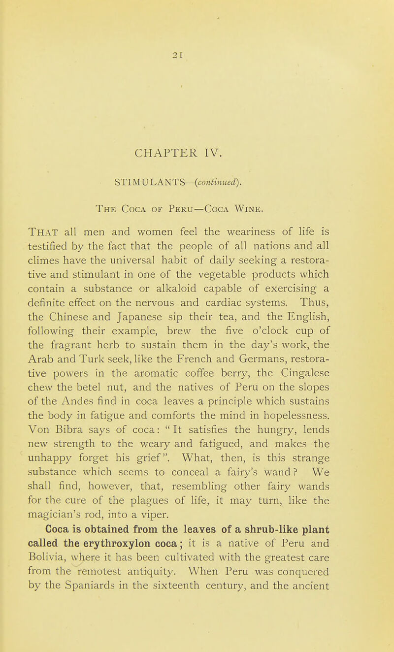 CHAPTER IV. STIMU I. ANTS—(continued). The Coca of Peru—Coca Wine. That all men and women feel the weariness of life is testified by the fact that the people of all nations and all climes have the universal habit of daily seeking a restora- tive and stimulant in one of the vegetable products which contain a substance or alkaloid capable of exercising a definite effect on the nervous and cardiac systems. Thus, the Chinese and Japanese sip their tea, and the English, following their example, brew the five o'clock cup of the fragrant herb to sustain them in the day's work, the Arab and Turk seek, like the French and Germans, restora- tive powers in the aromatic coffee berry, the Cingalese chew the betel nut, and the natives of Peru on the slopes of the Andes find in coca leaves a principle which sustains the body in fatigue and comforts the mind in hopelessness. Von Bibra says of coca:  It satisfies the hungry, lends new strength to the weary and fatigued, and makes the unhappy forget his grief. What, then, is this strange substance which seems to conceal a fairy's wand ? We shall find, however, that, resembling other fairy wands for the cure of the plagues of life, it may turn, like the magician's rod, into a viper. Coca is obtained from the leaves of a shrub-like plant called the erythroxylon coca; it is a native of Peru and Bolivia, where it has been cultivated with the greatest care from the remotest antiquity. When Peru was conquered by the Spaniards in the sixteenth century, and the ancient