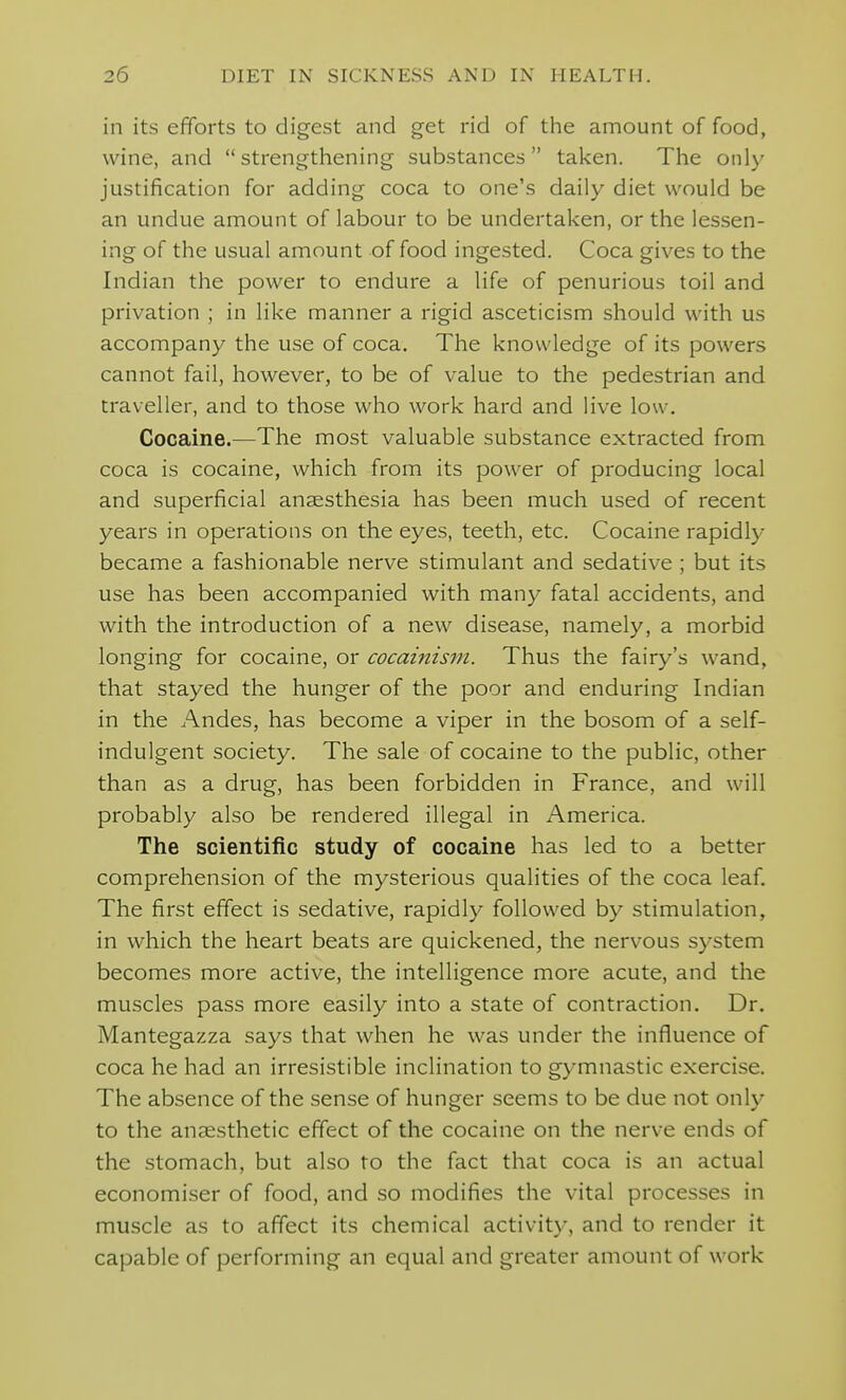 in its efforts to digest and get rid of the amount of food, wine, and strengthening substances taken. The only justification for adding coca to one's daily diet would be an undue amount of labour to be undertaken, or the lessen- ing of the usual amount of food ingested. Coca gives to the Indian the power to endure a life of penurious toil and privation ; in like manner a rigid asceticism should with us accompany the use of coca. The knowledge of its powers cannot fail, however, to be of value to the pedestrian and traveller, and to those who work hard and live low. Cocaine.—The most valuable substance extracted from coca is cocaine, which from its power of producing local and superficial anaesthesia has been much used of recent years in operations on the eyes, teeth, etc. Cocaine rapidly became a fashionable nerve stimulant and sedative ; but its use has been accompanied with many fatal accidents, and with the introduction of a new disease, namely, a morbid longing for cocaine, or cocainism. Thus the fairy's wand, that stayed the hunger of the poor and enduring Indian in the Andes, has become a viper in the bosom of a self- indulgent society. The sale of cocaine to the public, other than as a drug, has been forbidden in France, and will probably also be rendered illegal in America. The scientific study of cocaine has led to a better comprehension of the mysterious qualities of the coca leaf. The first effect is sedative, rapidly followed by stimulation, in which the heart beats are quickened, the nervous system becomes more active, the intelligence more acute, and the muscles pass more easily into a state of contraction. Dr. Mantegazza says that when he was under the influence of coca he had an irresistible inclination to gymnastic exercise. The absence of the sense of hunger seems to be due not only to the anaesthetic effect of the cocaine on the nerve ends of the stomach, but also to the fact that coca is an actual economiser of food, and so modifies the vital processes in muscle as to affect its chemical activity, and to render it capable of performing an equal and greater amount of work