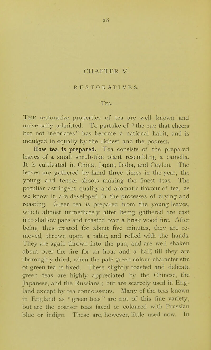 CHAPTER V. RESTORATIVES. Tea. The restorative properties of tea are well known and universally admitted. To partake of  the cup that cheers but not inebriates has become a national habit, and is indulged in equally by the richest and the poorest. How tea is prepared.—Tea consists of the prepared leaves of a small shrub-like plant resembling a camella. It is cultivated in China, Japan, India, and Ceylon. The leaves are gathered by hand three times in the year, the young and tender shoots making the finest teas. The peculiar astringent quality and aromatic flavour of tea, as we know it, are developed in the processes of drying and roasting. Green tea is prepared from the young leaves, which almost immediately after being gathered are cast into shallow pans and roasted over a brisk wood fire. After being thus treated for about five minutes, they are re- moved, thrown upon a table, and rolled with the hands. They are again thrown into the pan, and are well shaken about over the fire for an hour and a half, till they are thoroughly dried, when the pale green colour characteristic of green tea is fixed. These slightly roasted and delicate green teas are highly appreciated by the Chinese, the Japanese, and the Russians ; but are scarcely used in Eng- land except by tea connoisseurs. Many of the teas known in England as  green teas  are not of this fine variety, but are the coarser teas faced or coloured with Prussian blue or indigo. These are, however, little used now. In