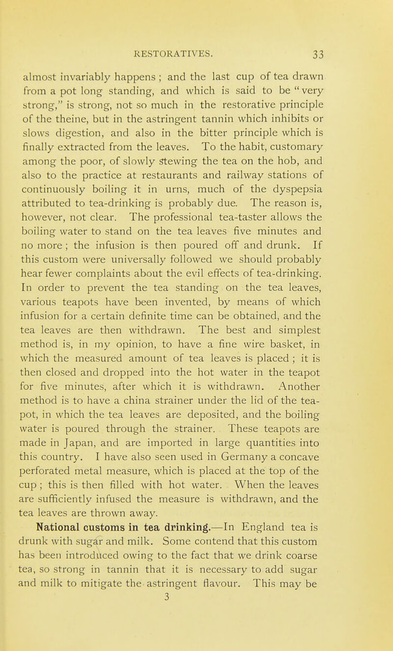 almost invariably happens ; and the last cup of tea drawn from a pot long standing, and which is said to be  very strong, is strong, not so much in the restorative principle of the theine, but in the astringent tannin which inhibits or slows digestion, and also in the bitter principle which is finally extracted from the leaves. To the habit, customary among the poor, of slowly Stewing the tea on the hob, and also to the practice at restaurants and railway stations of continuously boiling it in urns, much of the dyspepsia attributed to tea-drinking is probably due. The reason is, however, not clear. The professional tea-taster allows the boiling water to stand on the tea leaves five minutes and no more ; the infusion is then poured off and drunk. If this custom were universally followed we should probably hear fewer complaints about the evil effects of tea-drinking. In order to prevent the tea standing on the tea leaves, various teapots have been invented, by means of which infusion for a certain definite time can be obtained, and the tea leaves are then withdrawn. The best and simplest method is, in my opinion, to have a fine wire basket, in which the measured amount of tea leaves is placed ; it is then closed and dropped into the hot water in the teapot for five minutes, after which it is withdrawn. Another method is to have a china strainer under the lid of the tea- pot, in which the tea leaves are deposited, and the boiling water is poured through the strainer. These teapots are made in Japan, and are imported in large quantities into this country. I have also seen used in Germany a concave perforated metal measure, which is placed at the top of the cup; this is then filled with hot water. When the leaves are sufficiently infused the measure is withdrawn, and the tea leaves are thrown away. National customs in tea drinking.—In England tea is drunk with sugar and milk. Some contend that this custom has been introduced owing to the fact that we drink coarse tea, so strong in tannin that it is necessary to add sugar and milk to mitigate the astringent flavour. This may be 3