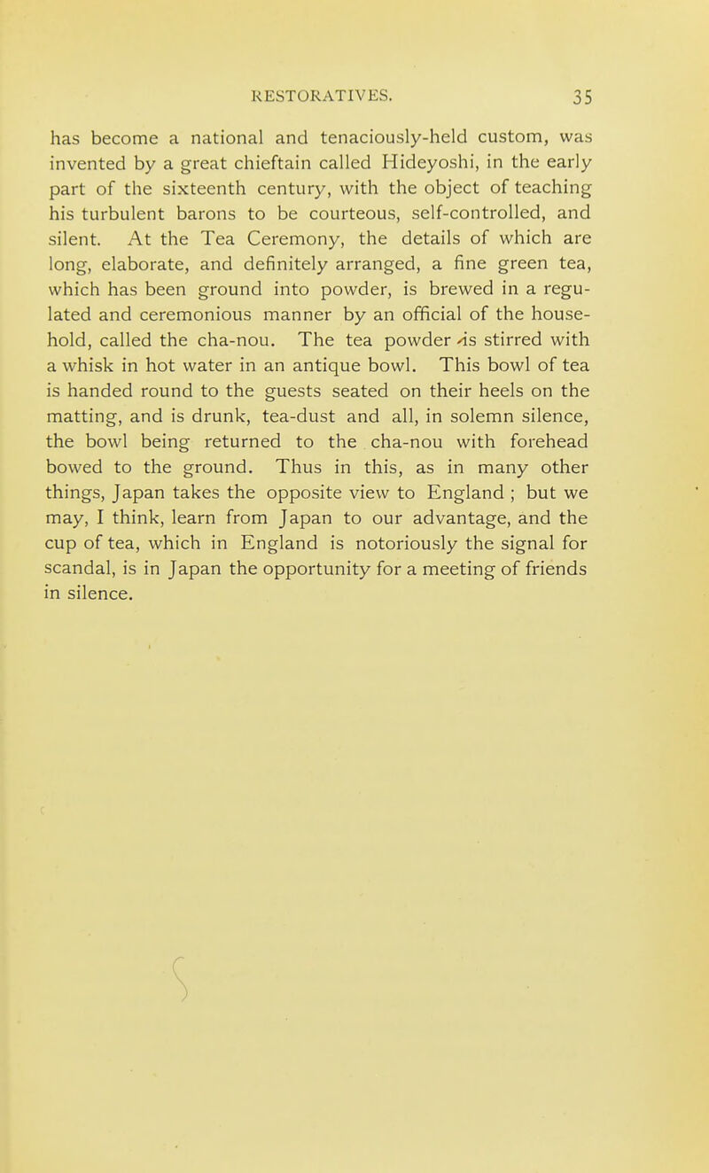 has become a national and tenaciously-held custom, was invented by a great chieftain called Hideyoshi, in the early part of the sixteenth century, with the object of teaching his turbulent barons to be courteous, self-controlled, and silent. At the Tea Ceremony, the details of which are long, elaborate, and definitely arranged, a fine green tea, which has been ground into powder, is brewed in a regu- lated and ceremonious manner by an official of the house- hold, called the cha-nou. The tea powder 'is stirred with a whisk in hot water in an antique bowl. This bowl of tea is handed round to the guests seated on their heels on the matting, and is drunk, tea-dust and all, in solemn silence, the bowl being returned to the cha-nou with forehead bowed to the ground. Thus in this, as in many other things, Japan takes the opposite view to England ; but we may, I think, learn from Japan to our advantage, and the cup of tea, which in England is notoriously the signal for scandal, is in Japan the opportunity for a meeting of friends in silence.