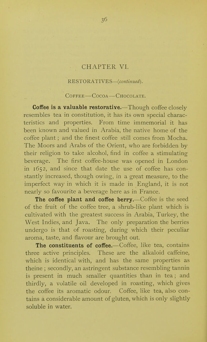 CHAPTER VI. RESTO RATIVES—{continued). Coffee—Cocoa—Chocolate. Coffee is a valuable restorative.—Though coffee closely resembles tea in constitution, it has its own special charac- teristics and properties. From time immemorial it has been known and valued in Arabia, the native home of the coffee plant; and the finest coffee still comes from Mocha. The Moors and Arabs of the Orient, who are forbidden by their religion to take alcohol, find in coffee a stimulating beverage. The first coffee-house was opened in London in 1652, and since that date the use of coffee has con- stantly increased, though owing, in a great measure, to the imperfect way in which it is made in England, it is not nearly so favourite a beverage here as in France. The coffee plant and coffee berry.—Coffee is the seed of the fruit of the coffee tree, a shrub-like plant which is cultivated with the greatest success in Arabia, Turkey, the West Indies, and Java. The only preparation the berries undergo is that of roasting, during which their peculiar aroma, taste, and flavour are brought out. The constituents of coffee.—Coffee, like tea, contains three active principles. These are the alkaloid caffeine, which is identical with, and has the same properties as theine ; secondly, an astringent substance resembling tannin is present in much smaller quantities than in tea; and thirdly, a volatile oil developed in roasting, which gives the coffee its aromatic odour. Coffee, like tea, also con- tains a considerable amount of gluten, which is only slightly soluble in water.