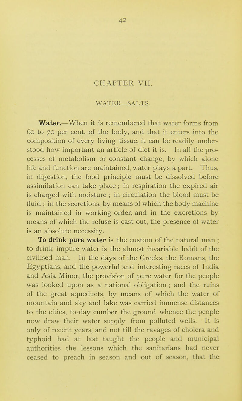 CHAPTER VII. WATER—SALTS. Water.—When it is remembered that water forms from 60 to 70 per cent, of the body, and that it enters into the composition of every living tissue, it can be readily under- stood how important an article of diet it is. In all the pro- cesses of metabolism or constant change, by which alone life and function are maintained, water plays a part. Thus, in digestion, the food principle must be dissolved before assimilation can take place ; in respiration the expired air is charged with moisture; in circulation the blood must be fluid ; in the secretions, by means of which the body machine is maintained in working order, and in the excretions by means of which the refuse is cast out, the presence of water is an absolute necessity. To drink pure water is the custom of the natural man ; to drink impure water is the almost invariable habit of the civilised man. In the days of the Greeks, the Romans, the Egyptians, and the powerful and interesting races of India and Asia Minor, the provision of pure water for the people was looked upon as a national obligation ; and the ruins of the great aqueducts, by means of which the water of mountain and sky and lake was carried immense distances to the cities, to-day cumber the ground whence the people now draw their water supply from polluted wells. It is only of recent years, and not till the ravages of cholera and typhoid had at last taught the people and municipal authorities the lessons which the sanitarians had never ceased to preach in season and out of season, that the