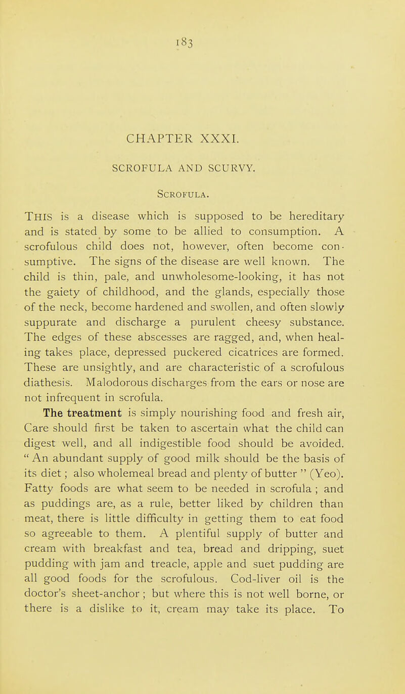 CHAPTER XXXI. SCROFULA AND SCURVY. Scrofula. This is a disease which is supposed to be hereditary and is stated by some to be allied to consumption. A scrofulous child does not, however, often become con- sumptive. The signs of the disease are well known. The child is thin, pale, and unwholesome-looking, it has not the gaiety of childhood, and the glands, especially those of the neck, become hardened and swollen, and often slowly suppurate and discharge a purulent cheesy substance. The edges of these abscesses are ragged, and, when heal- ing takes place, depressed puckered cicatrices are formed. These are unsightly, and are characteristic of a scrofulous diathesis. Malodorous discharges from the ears or nose are not infrequent in scrofula. The treatment is simply nourishing food and fresh air, Care should first be taken to ascertain what the child can digest well, and all indigestible food should be avoided.  An abundant supply of good milk should be the basis of its diet; also wholemeal bread and plenty of butter  (Yeo). Fatty foods are what seem to be needed in scrofula ; and as puddings are, as a rule, better liked by children than meat, there is little difficulty in getting them to eat food so agreeable to them. A plentiful supply of butter and cream with breakfast and tea, bread and dripping, suet pudding with jam and treacle, apple and suet pudding are all good foods for the scrofulous. Cod-liver oil is the doctor's sheet-anchor ; but where this is not well borne, or there is a dislike to it, cream may take its place. To
