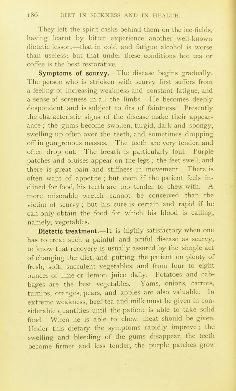 They left the spirit casks behind them on the ice-fields, having learnt by bitter experience another well-known dietetic lesson,—that in cold and fatigue alcohol is worse than useless; but that under these conditions hot tea or coffee is the best restorative. Symptoms of scurvy.—The disease begins gradually. The person who is stricken with scurvy first suffers from a feeling of increasing weakness and constant fatigue, and a sense of soreness in all the limbs. He becomes deeply despondent, and is subject to fits of faintness. Presently the characteristic signs of the disease make their appear- ance ; the gums become swollen, turgid, dark and spongy, swelling up often over the teeth, and sometimes dropping off in gangrenous masses. The teeth are very tender, and often drop out. The breath is particularly foul. Purple patches and bruises appear on the legs; the feet swell, and there is great pain and stiffness in movement. There is often want of appetite ; but even if the patient feels in- clined for food, his teeth are too tender to chew with. A more miserable wretch cannot be conceived than the victim of scurvy ; but his cure is certain and rapid if he can only obtain the food for which his blood is calling, namely, vegetables. Dietetic treatment.—It is highly satisfactory when one has to treat such a painful and pitiful disease as scurvy, to know that recovery is.usually assured by the simple act of changing the diet, and putting the patient on plenty of fresh, soft, succulent vegetables, and from four to eight ounces of lime or lemon juice daily. Potatoes and cab- bages are the best vegetables. Yams, onions, carrots, turnips, oranges, pears, and apples are also valuable. In extreme weakness, beef-tea and milk must be given in con- siderable quantities until the patient is able to take solid food. When he is able to chew, meat should be given. Under this dietary the symptoms rapidly improve ; the swelling and bleeding of the gums disappear, the teeth become firmer and less tender, the purple patches grow