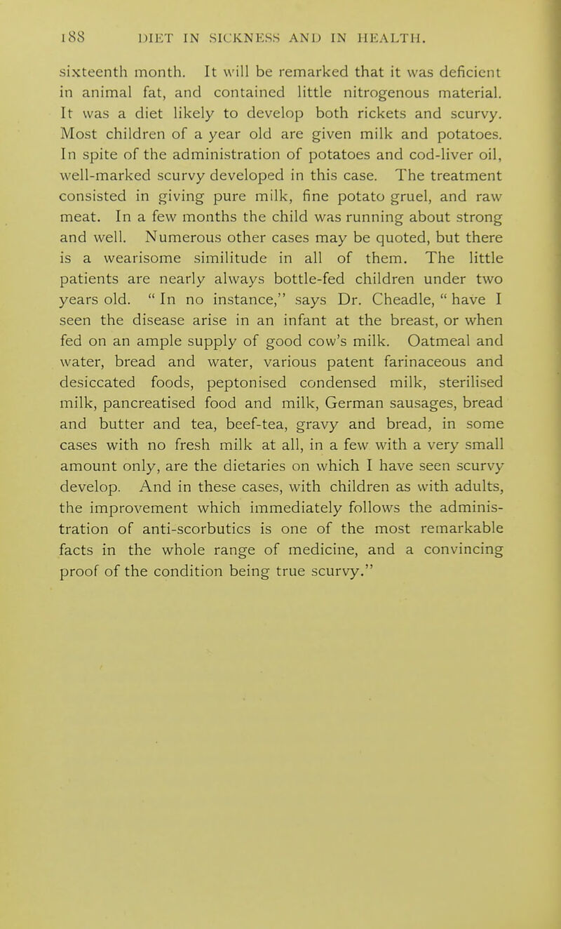 sixteenth month. It will be remarked that it was deficient in animal fat, and contained little nitrogenous material. It was a diet likely to develop both rickets and scurvy. Most children of a year old are given milk and potatoes. In spite of the administration of potatoes and cod-liver oil, well-marked scurvy developed in this case. The treatment consisted in giving pure milk, fine potato gruel, and raw meat. In a few months the child was running about strong and well. Numerous other cases may be quoted, but there is a wearisome similitude in all of them. The little patients are nearly always bottle-fed children under two years old.  In no instance, says Dr. Cheadle,  have I seen the disease arise in an infant at the breast, or when fed on an ample supply of good cow's milk. Oatmeal and water, bread and water, various patent farinaceous and desiccated foods, peptonised condensed milk, sterilised milk, pancreatised food and milk, German sausages, bread and butter and tea, beef-tea, gravy and bread, in some cases with no fresh milk at all, in a few with a very small amount only, are the dietaries on which I have seen scurvy develop. And in these cases, with children as with adults, the improvement which immediately follows the adminis- tration of anti-scorbutics is one of the most remarkable facts in the whole range of medicine, and a convincing proof of the condition being true scurvy.