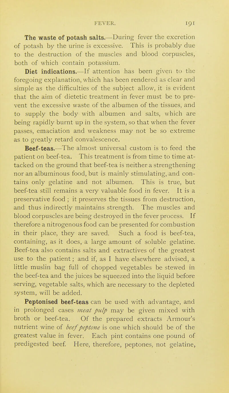 The waste of potash salts.—During fever the excretion of potash by the urine is excessive. This is probably due to the destruction of the muscles and blood corpuscles, both of which contain potassium. Diet indications.—If attention has been given to the foregoing explanation, which has been rendered as clear and simple as the difficulties of the subject allow, it is evident that the aim of dietetic treatment in fever must be to pre- vent the excessive waste of the albumen of the tissues, and to supply the body with albumen and salts, which are being rapidly burnt up in the system, so that when the fever passes, emaciation and weakness may not be so extreme as to greatly retard convalescence. Beef-teas.—The almost universal custom is to feed the patient on beef-tea. This treatment is from time to time at- tacked on the ground that beef-tea is neither a strengthening nor an albuminous food, but is mainly stimulating, and con- tains only gelatine and not albumen. This is true, but beef-tea still remains a very valuable food in fever. It is a preservative food ; it preserves the tissues from destruction, and thus indirectly maintains strength. The muscles and blood corpuscles are being destroyed in the fever process. If therefore a nitrogenous food can be presented for combustion in their place, they are saved. Such a food is beef-tea, containing, as it does, a large amount of soluble gelatine. Beef-tea also contains salts and extractives of the greatest use to the patient; and if, as I have elsewhere advised, a little muslin bag full of chopped vegetables be stewed in the beef-tea and the juices be squeezed into the liquid before serving, vegetable salts, which are necessary to the depleted system, will be added. Peptonised beef-teas can be used with advantage, and in prolonged cases meat pulp may be given mixed with broth or beef-tea. Of the prepared extracts Armour's nutrient wine of beef peptone is one which should be of the greatest value in fever. Each pint contains one pound of predigested beef. Here, therefore, peptones, not gelatine,
