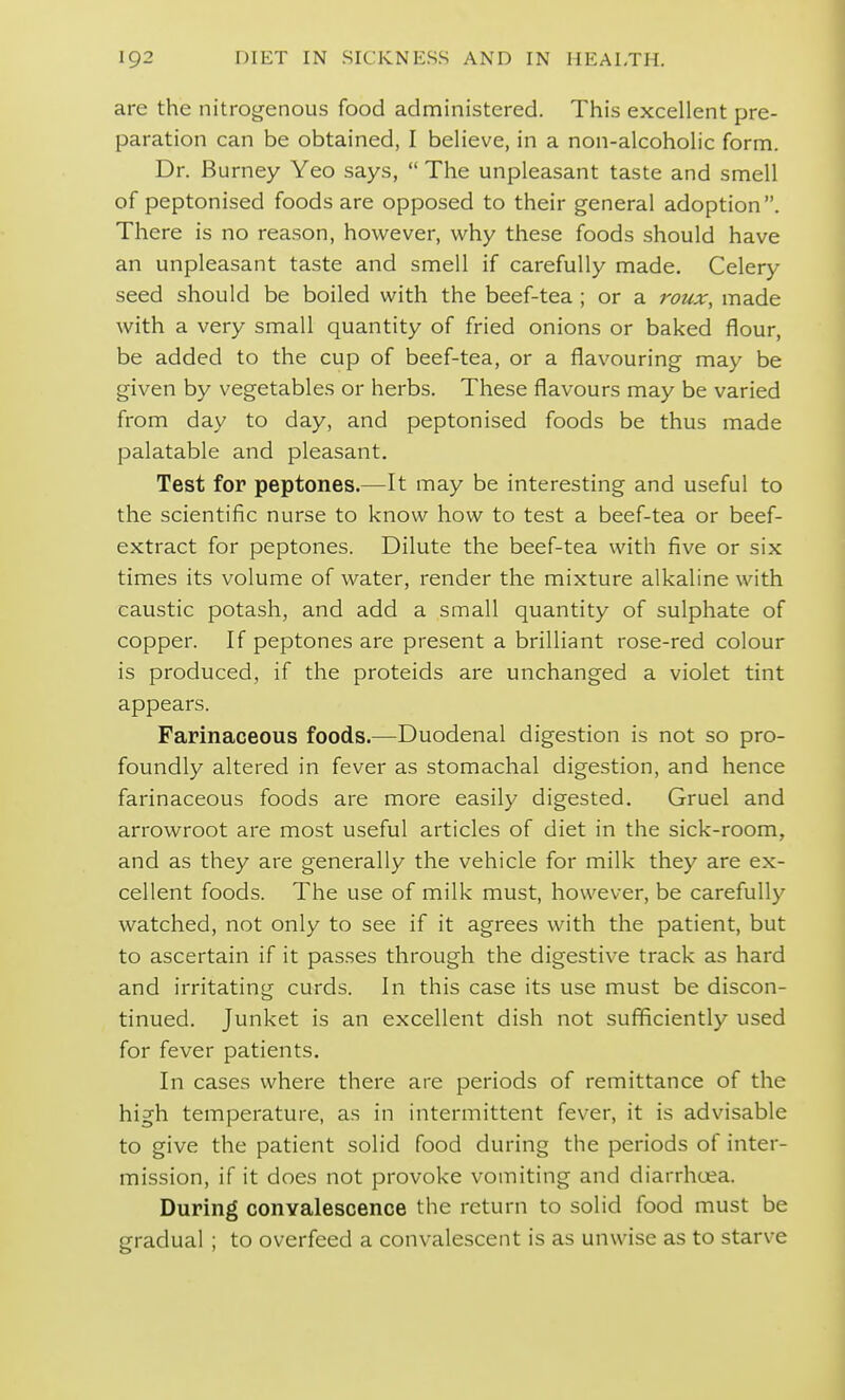 are the nitrogenous food administered. This excellent pre- paration can be obtained, I believe, in a non-alcoholic form. Dr. Burney Yeo says, The unpleasant taste and smell of peptonised foods are opposed to their general adoption. There is no reason, however, why these foods should have an unpleasant taste and smell if carefully made. Celery seed should be boiled with the beef-tea ; or a roux, made with a very small quantity of fried onions or baked flour, be added to the cup of beef-tea, or a flavouring may be given by vegetables or herbs. These flavours may be varied from day to day, and peptonised foods be thus made palatable and pleasant. Test for peptones.—It may be interesting and useful to the scientific nurse to know how to test a beef-tea or beef- extract for peptones. Dilute the beef-tea with five or six times its volume of water, render the mixture alkaline with caustic potash, and add a small quantity of sulphate of copper. If peptones are present a brilliant rose-red colour is produced, if the proteids are unchanged a violet tint appears. Farinaceous foods.—Duodenal digestion is not so pro- foundly altered in fever as stomachal digestion, and hence farinaceous foods are more easily digested. Gruel and arrowroot are most useful articles of diet in the sick-room, and as they are generally the vehicle for milk they are ex- cellent foods. The use of milk must, however, be carefully watched, not only to see if it agrees with the patient, but to ascertain if it passes through the digestive track as hard and irritating curds. In this case its use must be discon- tinued. Junket is an excellent dish not sufiiciently used for fever patients. In cases where there are periods of remittance of the high temperature, as in intermittent fever, it is advisable to give the patient solid food during the periods of inter- mission, if it does not provoke vomiting and diarrhoea. During conyalescence the return to solid food must be gradual ; to overfeed a convalescent is as unwise as to starve