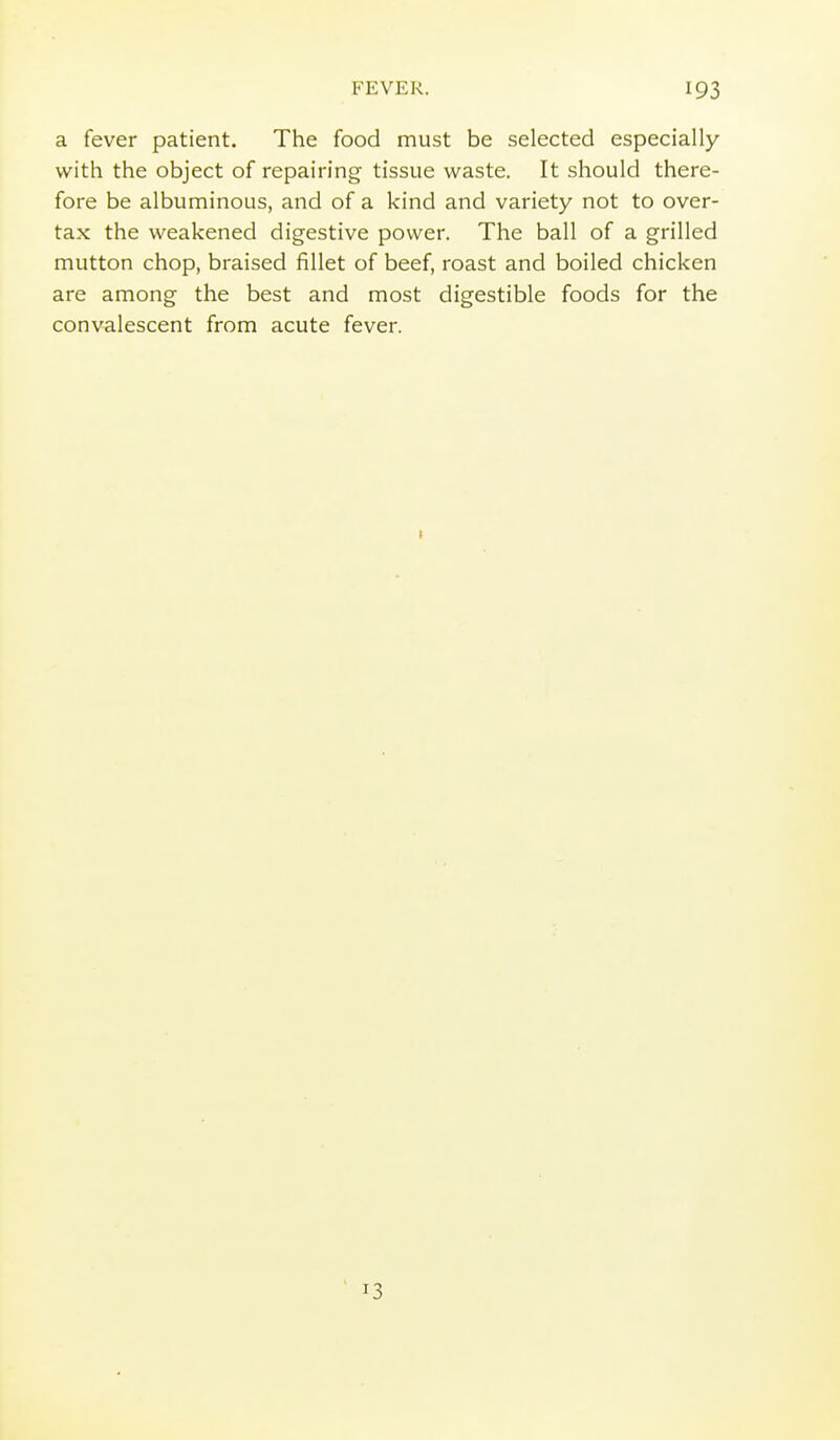 a fever patient. The food must be selected especially with the object of repairing tissue waste. It should there- fore be albuminous, and of a kind and variety not to over- tax the weakened digestive power. The ball of a grilled mutton chop, braised fillet of beef, roast and boiled chicken are among the best and most digestible foods for the convalescent from acute fever. 13