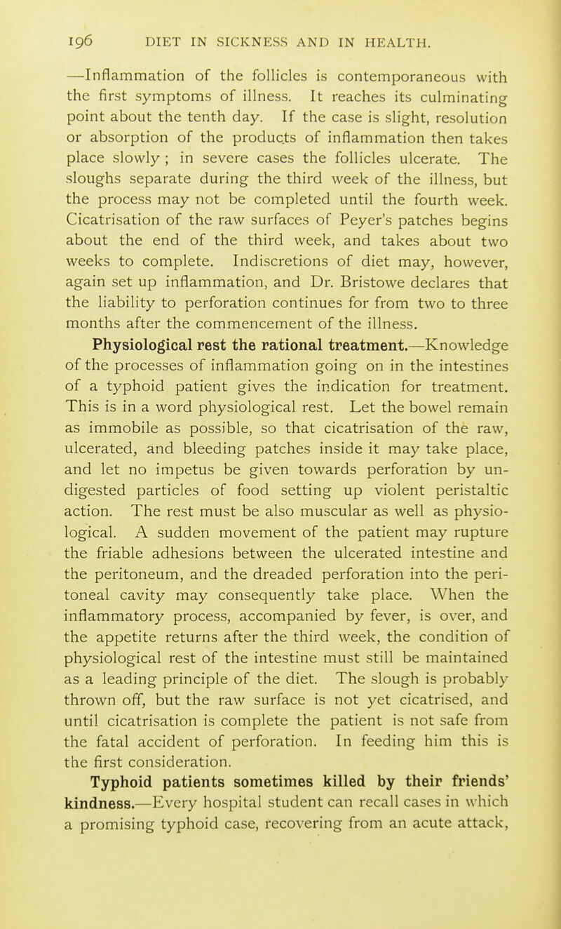 —Inflammation of the follicles is contemporaneous with the first symptoms of illness. It reaches its culminating point about the tenth day. If the case is slight, resolution or absorption of the products of inflammation then takes place slowly ; in severe cases the follicles ulcerate. The sloughs separate during the third week of the illness, but the process may not be completed until the fourth week. Cicatrisation of the raw surfaces of Peyer's patches begins about the end of the third week, and takes about two weeks to complete. Indiscretions of diet may, however, again set up inflammation, and Dr. Bristowe declares that the liability to perforation continues for from two to three months after the commencement of the illness. Physiological rest the rational treatment.—Knowledge of the processes of inflammation going on in the intestines of a typhoid patient gives the indication for treatment. This is in a word physiological rest. Let the bowel remain as immobile as possible, so that cicatrisation of the raw, ulcerated, and bleeding patches inside it may take place, and let no impetus be given towards perforation by un- digested particles of food setting up violent peristaltic action. The rest must be also muscular as well as physio- logical. A sudden movement of the patient may rupture the friable adhesions between the ulcerated intestine and the peritoneum, and the dreaded perforation into the peri- toneal cavity may consequently take place. When the inflammatory process, accompanied by fever, is over, and the appetite returns after the third week, the condition of physiological rest of the intestine must still be maintained as a leading principle of the diet. The slough is probably thrown off, but the raw surface is not yet cicatrised, and until cicatrisation is complete the patient is not safe from the fatal accident of perforation. In feeding him this is the first consideration. Typhoid patients sometimes killed by their friends' kindness.—Every hospital student can recall cases in \vhich a promising typhoid case, recovering from an acute attack,