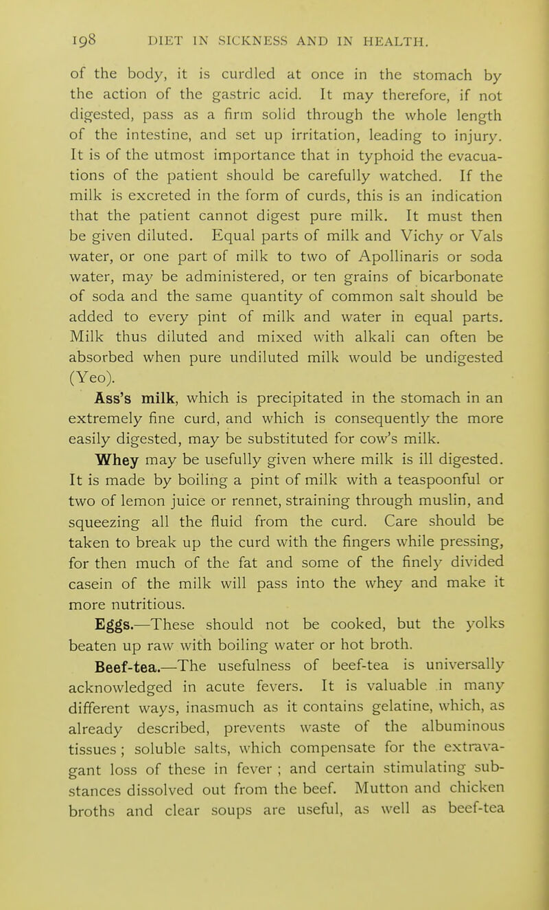 of the body, it is curdled at once in the stomach by the action of the gastric acid. It may therefore, if not digested, pass as a firm soHd through the whole length of the intestine, and set up irritation, leading to injury. It is of the utmost importance that in typhoid the evacua- tions of the patient should be carefully watched. If the milk is excreted in the form of curds, this is an indication that the patient cannot digest pure milk. It must then be given diluted. Equal parts of milk and Vichy or Vals water, or one part of milk to two of Apollinaris or soda water, may be administered, or ten grains of bicarbonate of soda and the same quantity of common salt should be added to every pint of milk and water in equal parts. Milk thus diluted and mixed with alkali can often be absorbed when pure undiluted milk would be undigested (Yeo). Ass's milk, which is precipitated in the stomach in an extremely fine curd, and which is consequently the more easily digested, may be substituted for cow's milk. Whey may be usefully given where milk is ill digested. It is made by boiling a pint of milk with a teaspoonful or two of lemon juice or rennet, straining through muslin, and squeezing all the fluid from the curd. Care should be taken to break up the curd with the fingers while pressing, for then much of the fat and some of the finely divided casein of the milk will pass into the whey and make it more nutritious. Eggs.—These should not be cooked, but the yolks beaten up raw with boiling water or hot broth. Beef-tea.—The usefulness of beef-tea is universally acknowledged in acute fevers. It is valuable in many different ways, inasmuch as it contains gelatine, which, as already described, prevents waste of the albuminous tissues ; soluble salts, which compensate for the extrava- gant loss of these in fever ; and certain stimulating sub- stances dissolved out from the beef. Mutton and chicken broths and clear soups are useful, as well as beef-tea