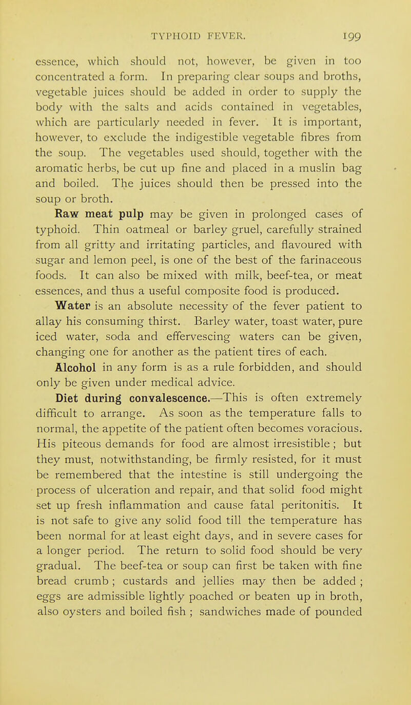 essence, which should not, however, be given in too concentrated a form. In preparing clear soups and broths, vegetable juices should be added in order to supply the body with the salts and acids contained in vegetables, which are particularly needed in fever. It is important, however, to exclude the indigestible vegetable fibres from the soup. The vegetables used should, together with the aromatic herbs, be cut up fine and placed in a muslin bag and boiled. The juices should then be pressed into the soup or broth. Raw meat pulp may be given in prolonged cases of typhoid. Thin oatmeal or barley gruel, carefully strained from all gritty and irritating particles, and flavoured with sugar and lemon peel, is one of the best of the farinaceous foods. It can also be mixed with milk, beef-tea, or meat essences, and thus a useful composite food is produced. Water is an absolute necessity of the fever patient to allay his consuming thirst. Barley water, toast water, pure iced water, soda and effervescing waters can be given, changing one for another as the patient tires of each. Alcohol in any form is as a rule forbidden, and should only be given under medical advice. Diet during conYalescence.—This is often extremely difficult to arrange. As soon as the temperature falls to normal, the appetite of the patient often becomes voracious. His piteous demands for food are almost irresistible; but they must, notwithstanding, be firmly resisted, for it must be remembered that the intestine is still undergoing the process of ulceration and repair, and that solid food might set up fresh inflammation and cause fatal peritonitis. It is not safe to give any solid food till the temperature has been normal for at least eight days, and in severe cases for a longer period. The return to solid food should be very gradual. The beef-tea or soup can first be taken with fine bread crumb ; custards and jellies may then be added ; eggs are admissible lightly poached or beaten up in broth, also oysters and boiled fish ; sandwiches made of pounded