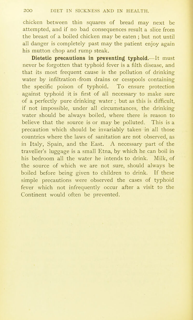 chicken between thin squares of bread may next be attempted, and if no bad consequences result a slice from the breast of a boiled chicken may be eaten ; but not until all danger is completely past may the patient enjoy again his mutton chop and rump steak. Dietetic precautions in preventing typhoid.—It must never be forgotten that typhoid fever is a filth disease, and that its most frequent cause is the pollution of drinking water by infiltration -from drains or cesspools containing the specific poison of typhoid. To ensure protection against typhoid it is first of all necessary to make sure of a perfectly pure drinking water ; but as this is difficult, if not impossible, under all circumstances, the drinking water should be always boiled, where there is reason to believe that the source is or may be polluted. This is a precaution which should be invariably taken in all those countries where the laws of sanitation are not observed, as in Italy, Spain, and the East. A necessary part of the traveller's luggage is a small Etna, by which he can boil in his bedroom all the water he intends to drink. Milk, of the source of which we are not sure, should always be boiled before being given to children to drink. If these simple precautions were observed the cases of typhoid fever which not infrequently occur after a visit to the Continent would often be prevented.