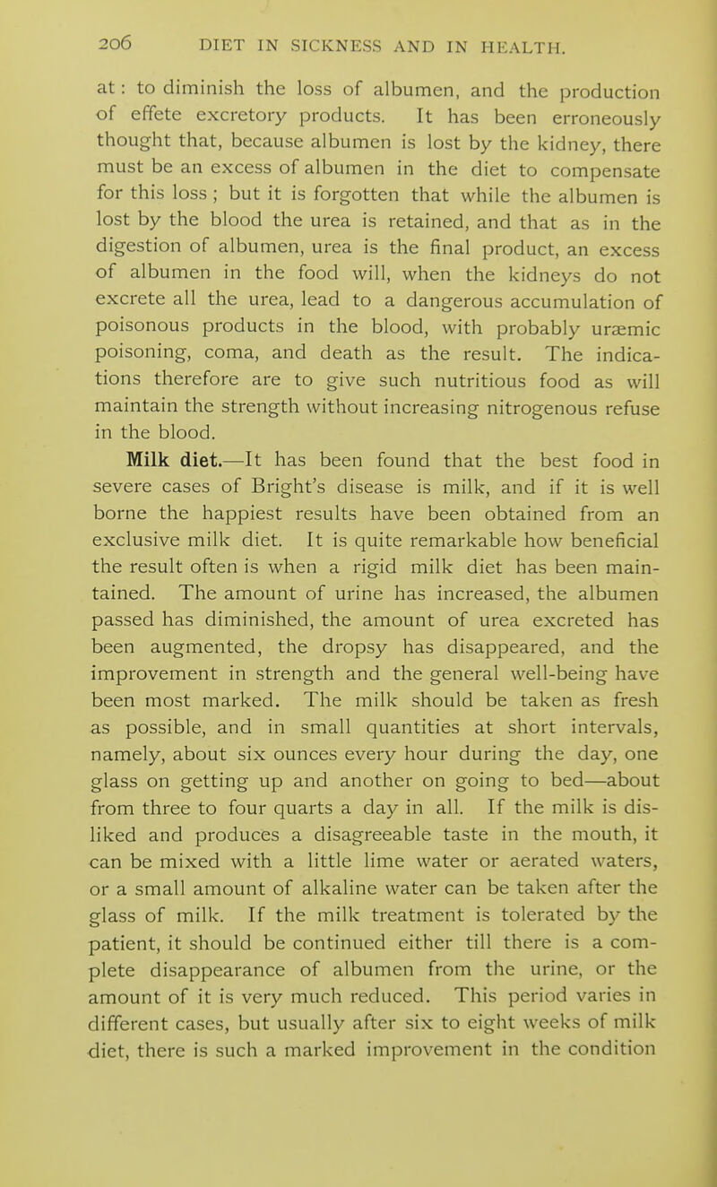at: to diminish the loss of albumen, and the production of effete excretory products. It has been erroneously thought that, because albumen is lost by the kidney, there must be an excess of albumen in the diet to compensate for this loss; but it is forgotten that while the albumen is lost by the blood the urea is retained, and that as in the digestion of albumen, urea is the final product, an excess of albumen in the food will, when the kidneys do not excrete all the urea, lead to a dangerous accumulation of poisonous products in the blood, with probably uraemic poisoning, coma, and death as the result. The indica- tions therefore are to give such nutritious food as will maintain the strength without increasing nitrogenous refuse in the blood. Milk diet.—It has been found that the best food in severe cases of Bright's disease is milk, and if it is well borne the happiest results have been obtained from an exclusive milk diet. It is quite remarkable how beneficial the result often is when a rigid milk diet has been main- tained. The amount of urine has increased, the albumen passed has diminished, the amount of urea excreted has been augmented, the dropsy has disappeared, and the improvement in strength and the general well-being have been most marked. The milk should be taken as fresh as possible, and in small quantities at short intervals, namely, about six ounces every hour during the day, one glass on getting up and another on going to bed—about from three to four quarts a day in all. If the milk is dis- liked and produces a disagreeable taste in the mouth, it can be mixed with a little lime water or aerated waters, or a small amount of alkaline water can be taken after the glass of milk. If the milk treatment is tolerated by the patient, it should be continued either till there is a com- plete disappearance of albumen from the urine, or the amount of it is very much reduced. This period varies in different cases, but usually after six to eight weeks of milk diet, there is such a marked improvement in the condition
