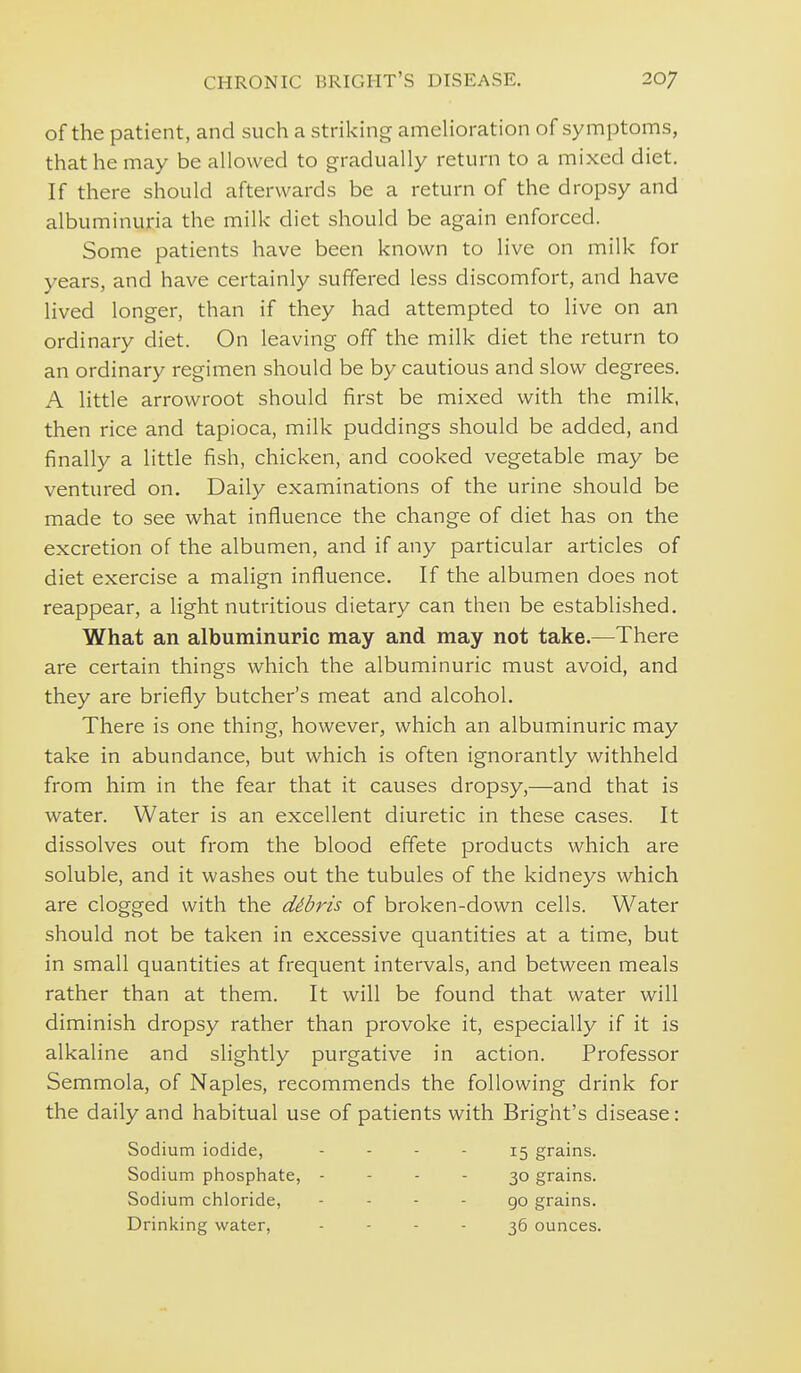 of the patient, and such a striking ameUoration of symptoms, that he may be allowed to gradually return to a mixed diet. If there should afterwards be a return of the dropsy and albuminuria the milk diet should be again enforced. Some patients have been known to live on milk for years, and have certainly suffered less discomfort, and have lived longer, than if they had attempted to live on an ordinary diet. On leaving off the milk diet the return to an ordinary regimen should be by cautious and slow degrees. A little arrowroot should first be mixed with the milk, then rice and tapioca, milk puddings should be added, and finally a little fish, chicken, and cooked vegetable may be ventured on. Daily examinations of the urine should be made to see what influence the change of diet has on the excretion of the albumen, and if any particular articles of diet exercise a malign influence. If the albumen does not reappear, a light nutritious dietary can then be established. What an albuminuric may and may not take.—There are certain things which the albuminuric must avoid, and they are briefly butcher's meat and alcohol. There is one thing, however, which an albuminuric may take in abundance, but which is often ignorantly withheld from him in the fear that it causes dropsy,—and that is water. Water is an excellent diuretic in these cases. It dissolves out from the blood effete products which are soluble, and it washes out the tubules of the kidneys which are clogged with the dibris of broken-down cells. Water should not be taken in excessive quantities at a time, but in small quantities at frequent intervals, and between meals rather than at them. It will be found that water will diminish dropsy rather than provoke it, especially if it is alkaline and slightly purgative in action. Professor Semmola, of Naples, recommends the following drink for the daily and habitual use of patients with Bright's disease: Sodium iodide, - - - - 15 grains. Sodium phosphate, - - - - 30 grains. Sodium chloride, - - - - 90 grains. Drinking water, - - - - 36 ounces.